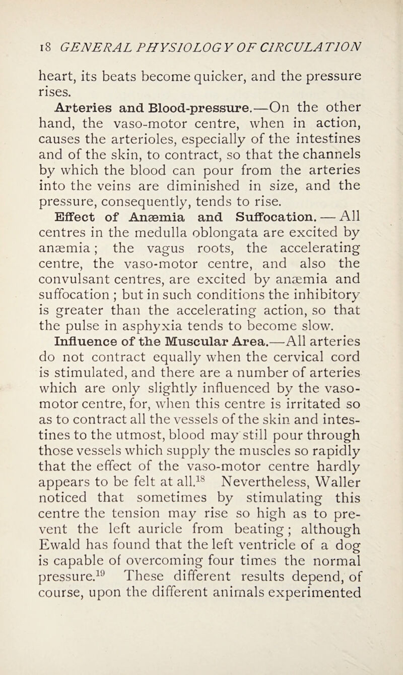 heart, its beats become quicker, and the pressure rises. Arteries and Blood-pressure.—On the other hand, the vaso-motor centre, when in action, causes the arterioles, especially of the intestines and of the skin, to contract, so that the channels by which the blood can pour from the arteries into the veins are diminished in size, and the pressure, consequently, tends to rise. Effect of Anaemia and Suffocation. —- All centres in the medulla oblongata are excited by anaemia; the vagus roots, the accelerating centre, the vaso-motor centre, and also the convulsant centres, are excited by anaemia and suffocation ; but in such conditions the inhibitory is greater than the accelerating action, so that the pulse in asphyxia tends to become slow. Influence of the Muscular Area.—All arteries do not contract equally when the cervical cord is stimulated, and there are a number of arteries which are only slightly influenced by the vaso¬ motor centre, for, when this centre is irritated so as to contract all the vessels of the skin and intes¬ tines to the utmost, blood may still pour through those vessels which supply the muscles so rapidly that the effect of the vaso-motor centre hardly appears to be felt at all.18 Nevertheless, Waller noticed that sometimes by stimulating this centre the tension may rise so high as to pre¬ vent the left auricle from beating; although Ewald has found that the left ventricle of a dog is capable of overcoming four times the normal pressure.19 These different results depend, of course, upon the different animals experimented