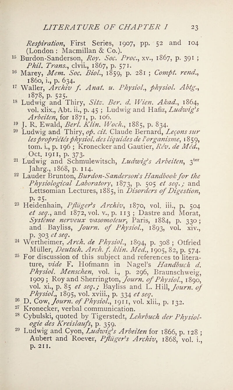 Respiration, First Series, 1907, pp. 52 and 104 (London : Macmillan & Co.). 15 Burdon-Sanderson, Roy. Soc. Proc., xv., 1867, p. 391 ; Phil. Trans., clvii., 1867, p. 571. 16 Marey, Soc. Biol., 1859, p. 281 ; Compt. rend., i860, i., p. 634. 17 Waller, Archiv f. Anal. u. Physiol., physiol. Abtg., 1878, p. 525. 18 Ludwig and Thiry, Sitz. Ber. d. Wien. Akad., 1864, vol. xlix., Abt. ii., p. 45 ; Ludwig and Hafiz, Ludwig's Arbeiten, for 1871, p. 106. 19 J. R. Ewald, Berl. Klin. Woch., 1885, p. 834. 20 Ludwig and Thiry, op. cit. Claude Bernard, Leqons sur lesproprietesphysiol, des liquidss de lorganisme, 1859, tom. i., p. 196 ; Kronecker and Gautier, Rev. de Med., Oct. 1911, p. 373. 21 Ludwig and Schmulewitsch, Ludwigs Arbeiten, 3ter Jahrg., 1868, p. 114. 22 Lauder Brunton, Burdon-Sanderson's Handbook for the Physiological Laboratory, 1873, p. 505 et seq.j and Lettsomian Lectures, 1885, in Disorders of Digestio?i, P; 25. 23 Heidenhain, Pfinger's Archiv, 1870, vol. iii., p. 504 et seq., and 1872, vol. v., p. 113 ; Dastre and Morat, Systeme nerveux vasomoteur, Paris, 1884, p. 330; and Bayliss, fourn. of Physiol., 1893, vol. xiv., p. 303 et seq. 24 Wertheimer, Arch, de Physiol., 1894, p. 308 ; Otfried Muller, Deutsch. Arch. f. klin. Med., 1905, 82, p. 574. 25 For discussion of this subject and references to litera¬ ture, vide F. Hofmann in Nagel’s Handbuch d. Physiol. Menschen, vol. i., p. 296, Braunschweig, 1909 ; Roy and Sherrington, fourn. of Physiol., 1890, vol. xi., p. 85 et seq.j Bayliss and L. Hill, fourn. of Physiol., 1895, vol. xviii., p. 334 et seq. 26 D. Cow, Joum. of Physiol., 1911, vol. xlii., p. 132. 27 Kronecker, verbal communication. 28 Cybulski, quoted by Tigerstedt, Lehrbuch der Physiol- ogie des Kreislaufs, p. 359. 29 Ludwig and Cyon, Ludwigs Arbeiten for 1866, p. 128 ; Aubert and Roever, Pfinger's Archiv, 1868, vol. i., p. 211.