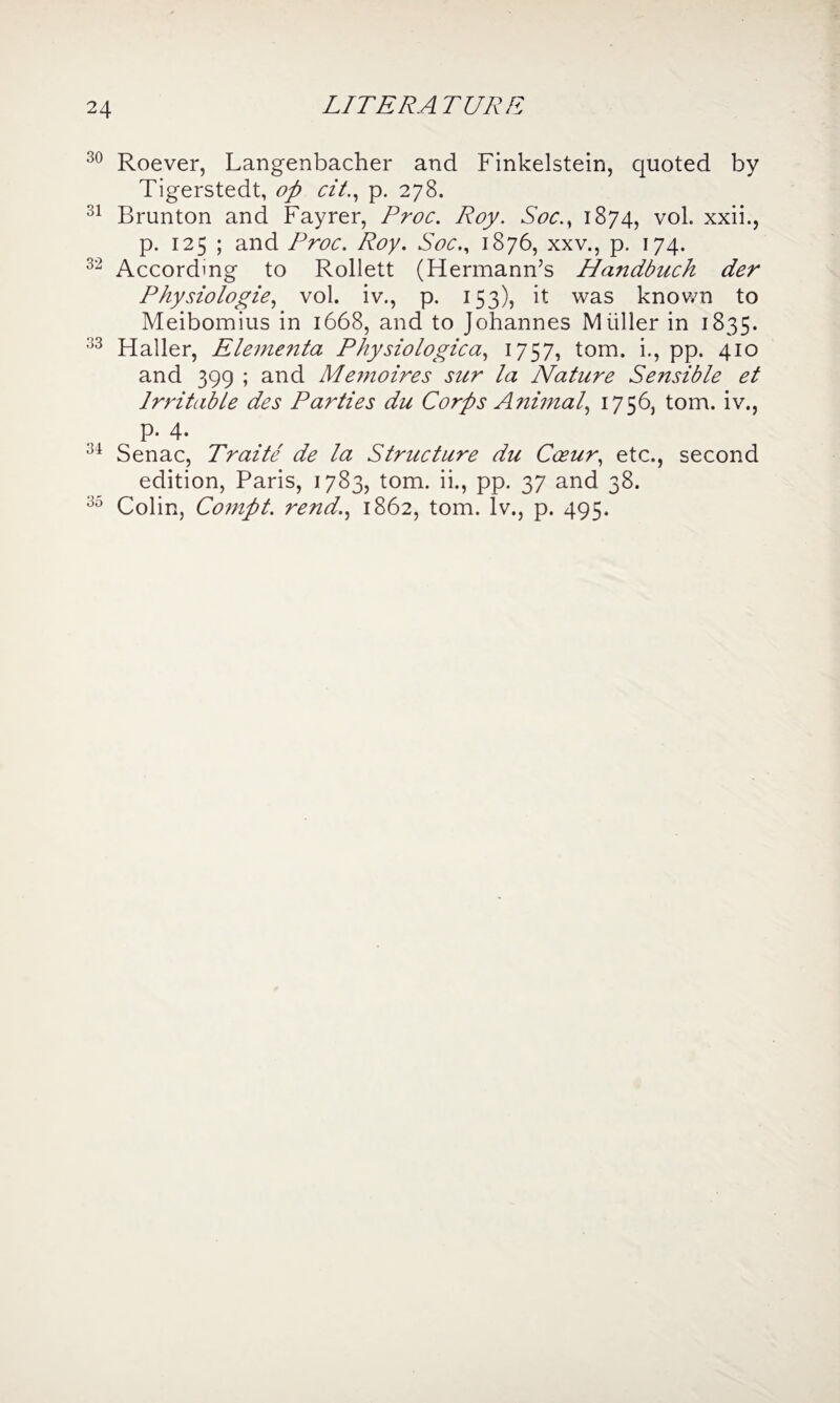 LITERATURE 30 Roever, Langenbacher and Finkelstein, quoted by Tigerstedt, op cit., p. 278. 31 Brunton and Fayrer, Proc. Roy. Soc.y 1874, vol. xxii., p. 125 ; and Proc. Roy. Soc., 1876, xxv., p. 174. 32 According to Rollett (Hermann’s Handbuch der Physiologic, vol. iv., p. 153), it was known to Meibomius in 1668, and to Johannes Muller in 1835. 33 Haller, Elementa Physiologica, 17ST tom- i-> PP- 4IQ and 399 ; and Memoires sur la Nature Sensible et Irritable des Parties du Corps Animal, 1756, tom. iv., P- 4. 34 Senac, Traite de la Structure du Coeur, etc., second edition, Paris, 1783, tom. ii., pp. 37 and 38. 35 Colin, Compt. rend., 1862, tom. Iv., p. 495.