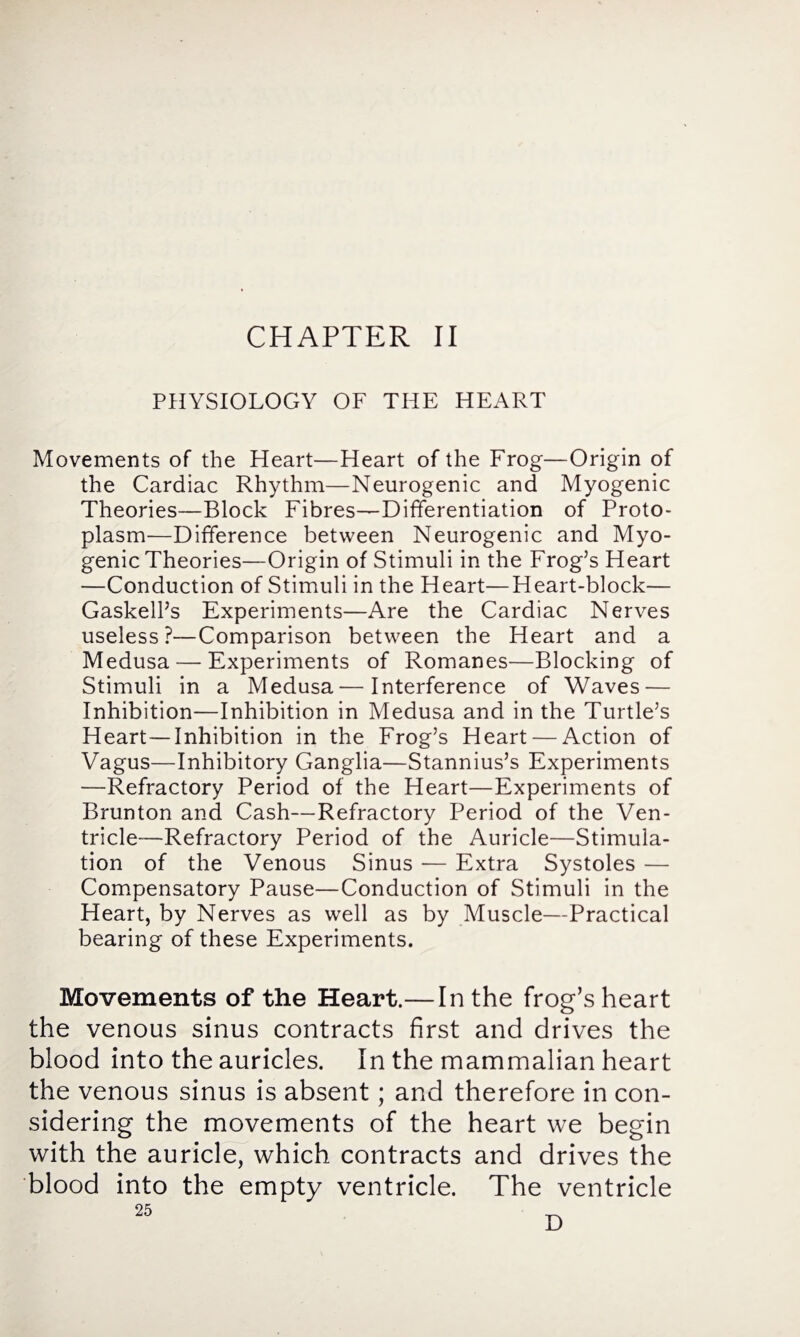 PHYSIOLOGY OF THE HEART Movements of the Heart—Heart of the Frog—Origin of the Cardiac Rhythm—Neurogenic and Myogenic Theories—Block Fibres—Differentiation of Proto¬ plasm—Difference between Neurogenic and Myo¬ genic Theories—Origin of Stimuli in the Frog’s Heart —Conduction of Stimuli in the Heart—Heart-block— Gaskell’s Experiments—Are the Cardiac Nerves useless?—Comparison between the Heart and a Medusa — Experiments of Romanes—Blocking of Stimuli in a Medusa—Interference of Waves — Inhibition—Inhibition in Medusa and in the Turtle’s Heart—Inhibition in the Frog’s Heart — Action of Vagus—Inhibitory Ganglia—Stannius’s Experiments —Refractory Period of the Heart—Experiments of Brunton and Cash—Refractory Period of the Ven¬ tricle-Refractory Period of the Auricle—Stimula¬ tion of the Venous Sinus — Extra Systoles — Compensatory Pause—Conduction of Stimuli in the Heart, by Nerves as well as by Muscle—Practical bearing of these Experiments. Movements of the Heart.— In the frog’s heart the venous sinus contracts first and drives the blood into the auricles. In the mammalian heart the venous sinus is absent; and therefore in con¬ sidering the movements of the heart we begin with the auricle, which contracts and drives the blood into the empty ventricle. The ventricle