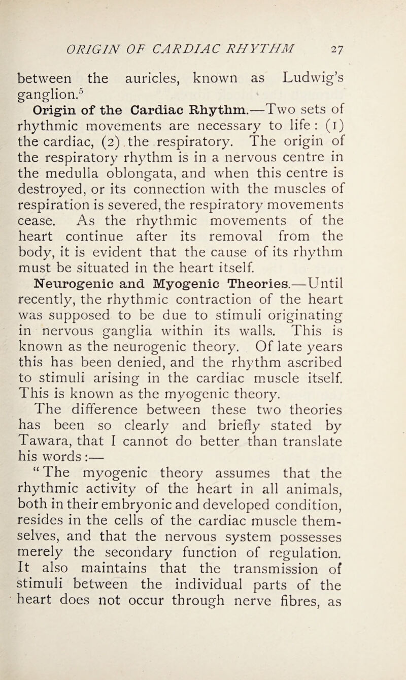 between the auricles, known as Ludwig’s ganglion.5 Origin of the Cardiac Rhythm.—Two sets of rhythmic movements are necessary to life: (1) the cardiac, (2).the respiratory. The origin of the respiratory rhythm is in a nervous centre in the medulla oblongata, and when this centre is destroyed, or its connection with the muscles of respiration is severed, the respiratory movements cease. As the rhythmic movements of the heart continue after its removal from the body, it is evident that the cause of its rhythm must be situated in the heart itself. Neurogenic and Myogenic Theories.—Until recently, the rhythmic contraction of the heart was supposed to be due to stimuli originating in nervous ganglia within its walls. This is known as the neurogenic theory. Of late years this has been denied, and the rhythm ascribed to stimuli arising in the cardiac muscle itself. This is known as the myogenic theory. The difference between these two theories has been so clearly and briefly stated by Tawara, that I cannot do better than translate his words:— “ The myogenic theory assumes that the rhythmic activity of the heart in all animals, both in their embryonic and developed condition, resides in the cells of the cardiac muscle them¬ selves, and that the nervous system possesses merely the secondary function of regulation. It also maintains that the transmission of stimuli between the individual parts of the heart does not occur through nerve fibres, as