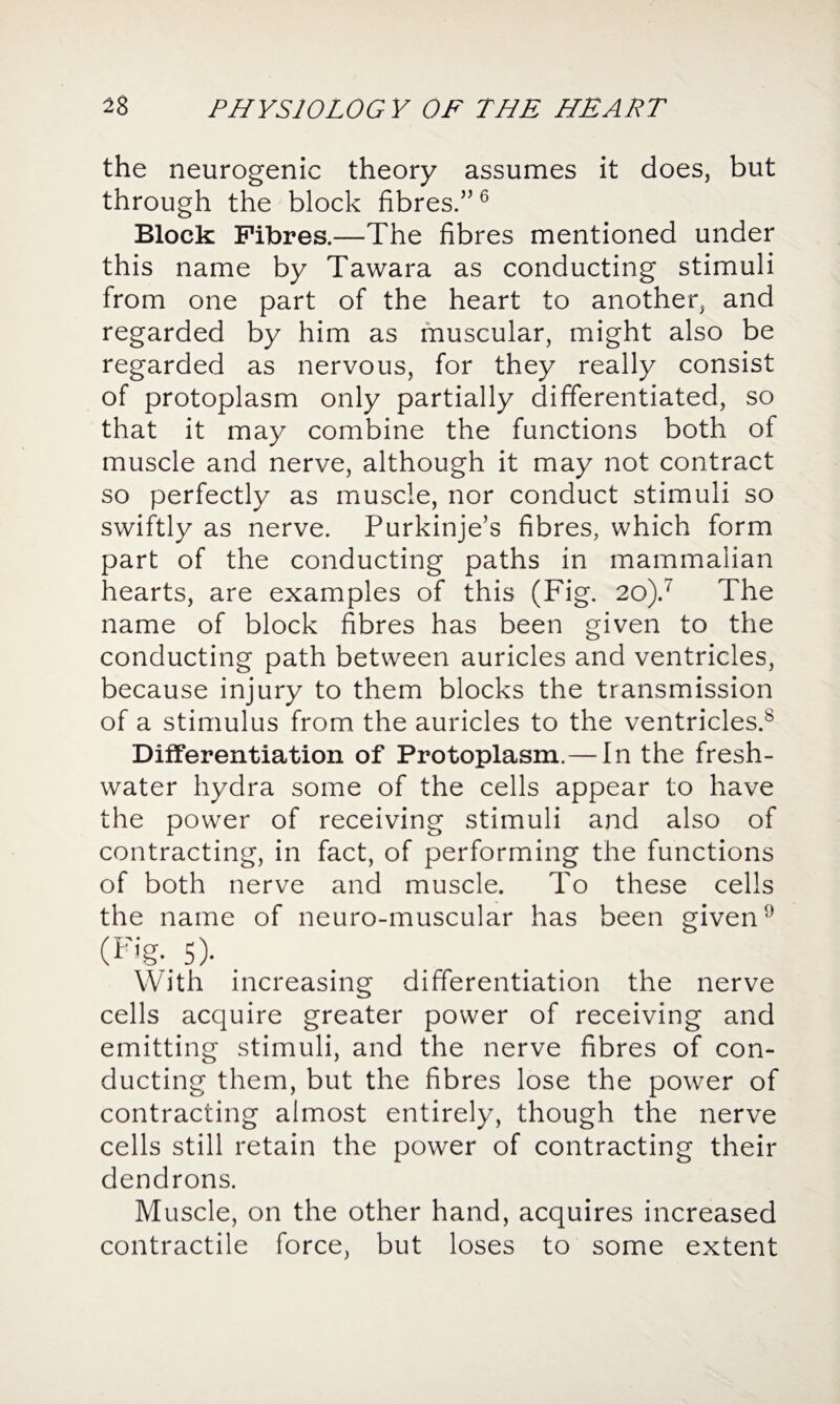 the neurogenic theory assumes it does, but through the block fibres.”6 Block Fibres.—The fibres mentioned under this name by Tawara as conducting stimuli from one part of the heart to another, and regarded by him as muscular, might also be regarded as nervous, for they really consist of protoplasm only partially differentiated, so that it may combine the functions both of muscle and nerve, although it may not contract so perfectly as muscle, nor conduct stimuli so swiftly as nerve. Purkinje’s fibres, which form part of the conducting paths in mammalian hearts, are examples of this (Fig. 20).7 The name of block fibres has been given to the conducting path between auricles and ventricles, because injury to them blocks the transmission of a stimulus from the auricles to the ventricles.8 Differentiation of Protoplasm.— In the fresh¬ water hydra some of the cells appear to have the power of receiving stimuli and also of contracting, in fact, of performing the functions of both nerve and muscle. To these cells the name of neuro-muscular has been given9 (Fig.. 5)- With increasing differentiation the nerve cells acquire greater power of receiving and emitting stimuli, and the nerve fibres of con¬ ducting them, but the fibres lose the power of contracting almost entirely, though the nerve cells still retain the power of contracting their dendrons. Muscle, on the other hand, acquires increased contractile force, but loses to some extent