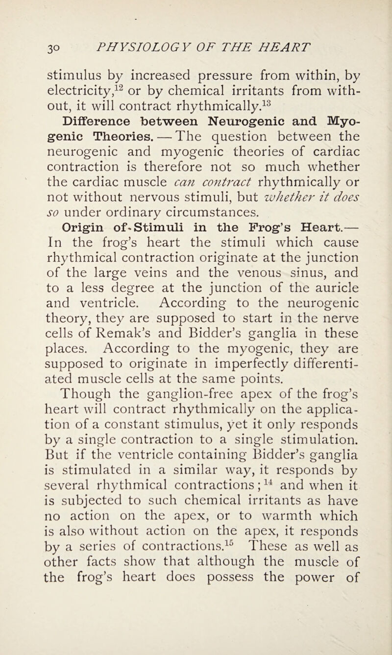 3° stimulus by increased pressure from within, by electricity,12 or by chemical irritants from with¬ out, it will contract rhythmically.13 Difference between Neurogenic and Myo¬ genic Theories. — The question between the neurogenic and myogenic theories of cardiac contraction is therefore not so much whether the cardiac muscle can contract rhythmically or not without nervous stimuli, but whether it does so under ordinary circumstances. Origin of-Stimuli in the Frog’s Heart.— In the frog’s heart the stimuli which cause rhythmical contraction originate at the junction of the large veins and the venous sinus, and to a less degree at the junction of the auricle and ventricle. According to the neurogenic theory, they are supposed to start in the nerve cells of Remak’s and Bidder’s ganglia in these places. According to the myogenic, they are supposed to originate in imperfectly differenti¬ ated muscle cells at the same points. Though the ganglion-free apex of the frog’s heart will contract rhythmically on the applica¬ tion of a constant stimulus, yet it only responds by a single contraction to a single stimulation. But if the ventricle containing Bidder’s ganglia is stimulated in a similar way, it responds by several rhythmical contractions;14 and when it is subjected to such chemical irritants as have no action on the apex, or to warmth which is also without action on the apex, it responds by a series of contractions.15 These as well as other facts show that although the muscle of the frog’s heart does possess the power of