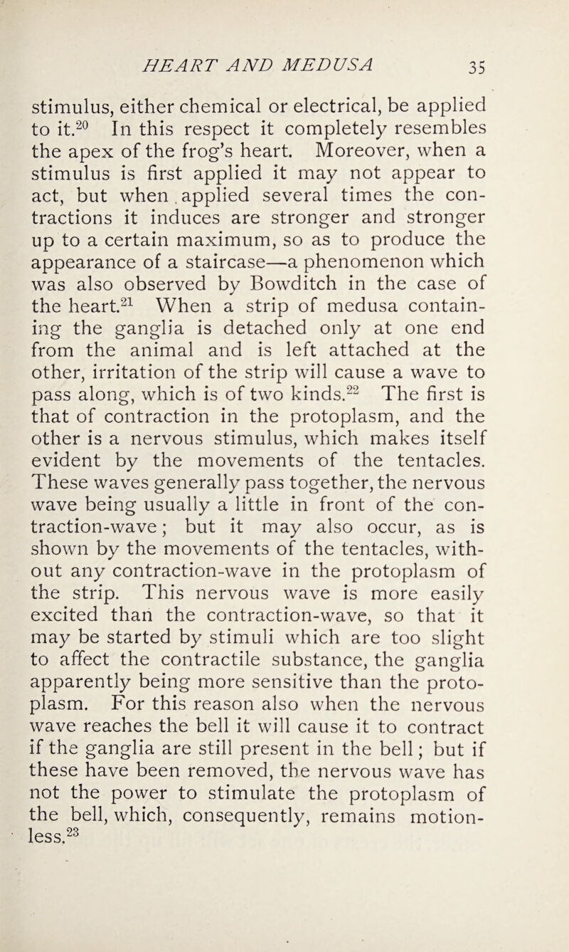 stimulus, either chemical or electrical, be applied to it.20 In this respect it completely resembles the apex of the frog’s heart. Moreover, when a stimulus is first applied it may not appear to act, but when . applied several times the con¬ tractions it induces are stronger and stronger up to a certain maximum, so as to produce the appearance of a staircase—a phenomenon which was also observed by Bowditch in the case of the heart.21 When a strip of medusa contain¬ ing the ganglia is detached only at one end from the animal and is left attached at the other, irritation of the strip will cause a wave to pass along, which is of two kinds.22 The first is that of contraction in the protoplasm, and the other is a nervous stimulus, which makes itself evident by the movements of the tentacles. These waves generally pass together, the nervous wave being usually a little in front of the con¬ traction-wave ; but it may also occur, as is shown by the movements of the tentacles, with¬ out any contraction-wave in the protoplasm of the strip. This nervous wave is more easily excited than the contraction-wave, so that it may be started by stimuli which are too slight to affect the contractile substance, the ganglia apparently being more sensitive than the proto¬ plasm. For this reason also when the nervous wave reaches the bell it will cause it to contract if the ganglia are still present in the bell; but if these have been removed, the nervous wave has not the power to stimulate the protoplasm of the bell, which, consequently, remains motion¬ less.23