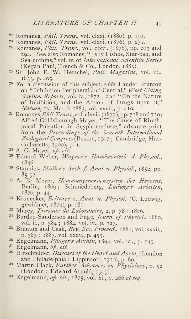22 Romanes, Phil. Trcms., vol. clxxi. (1880), p. 191. 23 Romanes, Phil. Trans., vol. clxvi. (1876), p. 272. 24 Romanes, Phil. Trans., vol. clxvi. (1876), pp. 293 and 294. See also Romanes, “ Jelly Fishes, Star-fish, and Sea-urchins,” vol. iv. of Inter national Scientific Series (Kegan Paul, Trench & Co., London, 1885). 25 Sir Tohn F. W. Herschel, Phil. Magazine, vol. iii., 1833, p. 405. 26 For a discussion of this subject, vide Lauder Brunton on “ Inhibition Peripheral and Central,” West Riding Asylum Reports, vol. iv., 1872 ; and “On the Nature of Inhibition, and the Action of Drugs upon it,” Nature, 1st March 1883, vol. xxvii., p. 419. 27 Romanes,/3^//. Trans.,vol. clxvii. (1877), pp. 718 and 729; Alfred Goldsborough Mayer, “The Cause of Rhyth¬ mical Pulsation in Scyphomedusse,” advance print from the Proceedings of the Seve7ith International Zoological Congress (Boston, 1907 ; Cambridge, Mas¬ sachusetts, 1909), p. 1. 28 A. G. Mayer, op. cit. 29 Eduard Weber, Wagner's Handwbrterb. d. Physiol., 1846. 30 Stannius, Muller1 s Arch. f. Anat. u. Physiol., 1852, pp. 85-92. 33 A. B. Meyer, Hemmungsnervensystem des Herzens, Berlin, 1869 ; Schmiedeberg, Ludwig's Arbeiten, 1870, p. 44. 32 Kronecker, Beitrage z. Anat. 71. Physiol. (C. Ludwig, gewidmet, 1874), p. 181. 33 Marey, Travaux du Laboratoire, 2, p 78 : 1876. 34 Burdon-Sanderson and Page, Journ. of Physiol., 1880, vol. ii., p. 384 ; 1884, vol. iv., p. 327. 35 Brunton and Cash, Roy. Soc. Proceed., 1881, vol. xxxii., p. 383 ; 1883. vol. xxxv., p. 455. 30 Engelmann, PfliigePs Archiv, 1894, vol. lvi., p. 149. 37 Engelmann, op. cit. 38 Hirschfelder, Diseases of the Heart and Aorta, (London and Philadelphia: Lippincott, 1910), p. 69. 39 Martin Flack, Further Advances in Physiology, p. 52 (London : Edward Arnold, 1909). 40 Engelmann, op. cit., 1875, v°l- xi., p. 466 et seq.