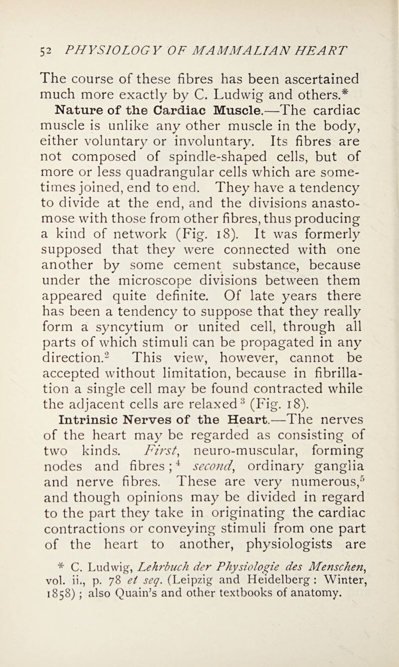 The course of these fibres has been ascertained much more exactly by C. Ludwig and others.* Nature of the Cardiac Muscle.—The cardiac muscle is unlike any other muscle in the body, either voluntary or involuntary. Its fibres are not composed of spindle-shaped cells, but of more or less quadrangular cells which are some¬ times joined, end to end. They have a tendency to divide at the end, and the divisions anasto¬ mose with those from other fibres, thus producing a kind of network (Fig. 18). It was formerly supposed that they were connected with one another by some cement substance, because under the microscope divisions between them appeared quite definite. Of late years there has been a tendency to suppose that they really form a syncytium or united cell, through all parts of which stimuli can be propagated in any direction.2 This view, however, cannot be accepted without limitation, because in fibrilla¬ tion a single cell may be found contracted while the adjacent cells are relaxed2 (Fig. 18). Intrinsic Nerves of the Heart.—The nerves of the heart may be regarded as consisting of two kinds. First, neuro-muscular, forming nodes and fibres;4 second, ordinary ganglia and nerve fibres. These are very numerous,5 and though opinions may be divided in regard to the part they take in originating the cardiac contractions or conveying stimuli from one part of the heart to another, physiologists are * C. Ludwig, Lehrbuch der Physiologie des Menschen, vol. ii., p. 78 ei seq. (Leipzig and Heidelberg : Winter, 1858) ; also Quain’s and other textbooks of anatomy.