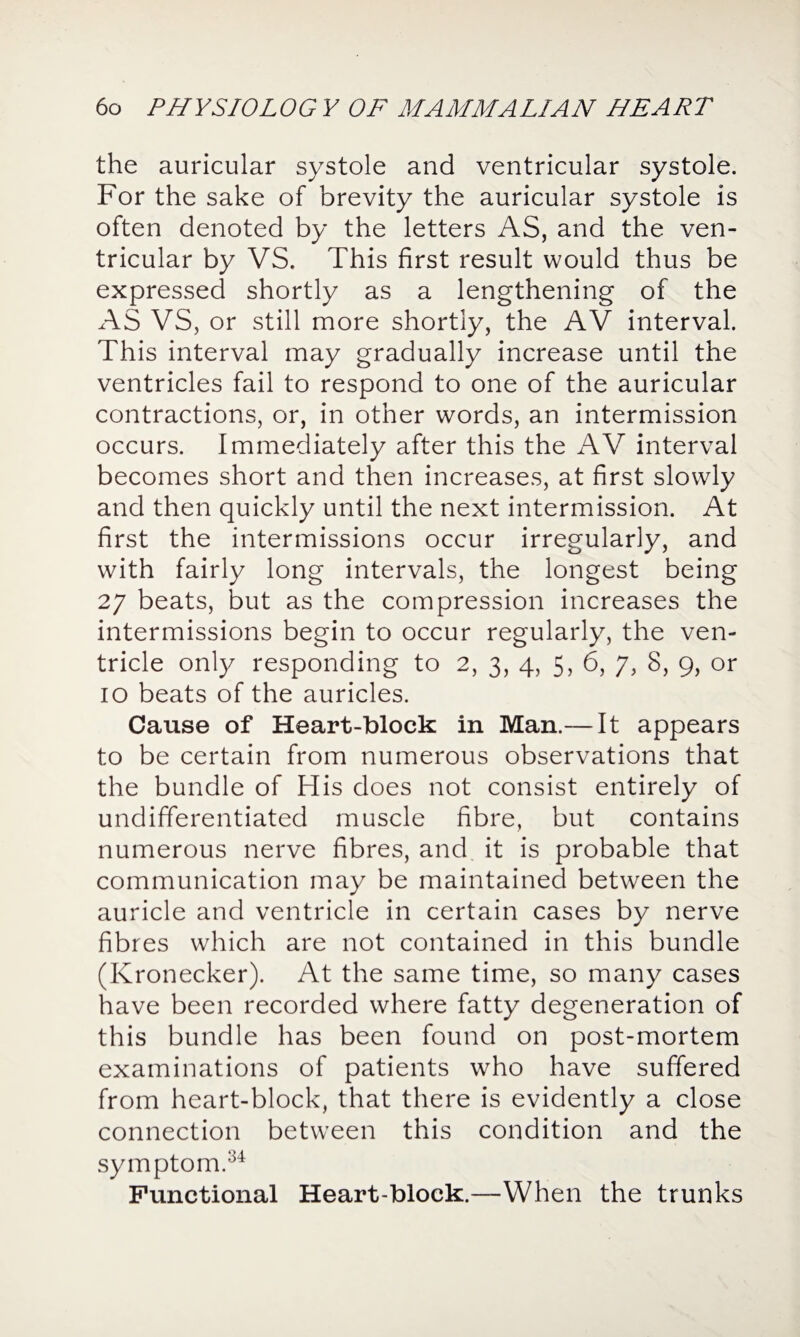 the auricular systole and ventricular systole. For the sake of brevity the auricular systole is often denoted by the letters AS, and the ven¬ tricular by VS. This first result would thus be expressed shortly as a lengthening of the AS VS, or still more shortly, the AV interval. This interval may gradually increase until the ventricles fail to respond to one of the auricular contractions, or, in other words, an intermission occurs. Immediately after this the AV interval becomes short and then increases, at first slowly and then quickly until the next intermission. At first the intermissions occur irregularly, and with fairly long intervals, the longest being 27 beats, but as the compression increases the intermissions begin to occur regularly, the ven¬ tricle only responding to 2, 3, 4, 5, 6, 7, 8, 9, or 10 beats of the auricles. Cause of Heart-block in Man.— It appears to be certain from numerous observations that the bundle of His does not consist entirely of undifferentiated muscle fibre, but contains numerous nerve fibres, and it is probable that communication may be maintained between the auricle and ventricle in certain cases by nerve fibres which are not contained in this bundle (Kronecker). At the same time, so many cases have been recorded where fatty degeneration of this bundle has been found on post-mortem examinations of patients who have suffered from heart-block, that there is evidently a close connection between this condition and the symptom.34 Functional Heart-block.—When the trunks