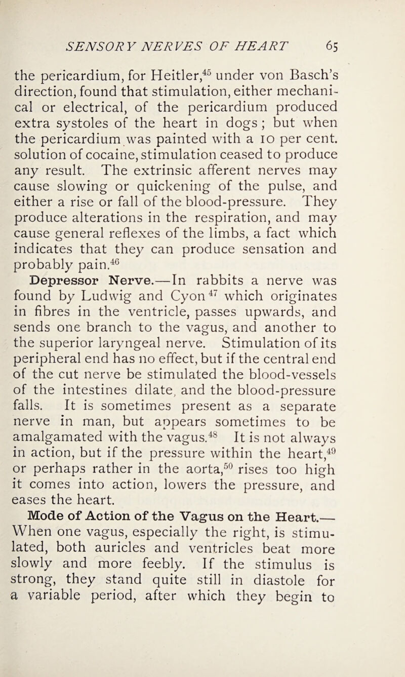 the pericardium, for Heitler,45 under von Basch’s direction, found that stimulation, either mechani¬ cal or electrical, of the pericardium produced extra systoles of the heart in dogs ; but when the pericardium was painted with a io per cent, solution of cocaine, stimulation ceased to produce any result. The extrinsic afferent nerves may cause slowing or quickening of the pulse, and either a rise or fall of the blood-pressure. They produce alterations in the respiration, and may cause general reflexes of the limbs, a fact which indicates that they can produce sensation and probably pain.46 Depressor Nerve.—In rabbits a nerve was found by Ludwig and Cyon47 which originates in fibres in the ventricle, passes upwards, and sends one branch to the vagus, and another to the superior laryngeal nerve. Stimulation of its peripheral end has no effect, but if the central end of the cut nerve be stimulated the blood-vessels of the intestines dilate, and the blood-pressure falls. It is sometimes present as a separate nerve in man, but appears sometimes to be amalgamated with the vagus.48 It is not always in action, bat if the pressure within the heart,49 or perhaps rather in the aorta,50 rises too high it comes into action, lowers the pressure, and eases the heart. Mode of Action of the Vagus on the Heart.— When one vagus, especially the right, is stimu¬ lated, both auricles and ventricles beat more slowly and more feebly. If the stimulus is strong, they stand quite still in diastole for a variable period, after which they begin to