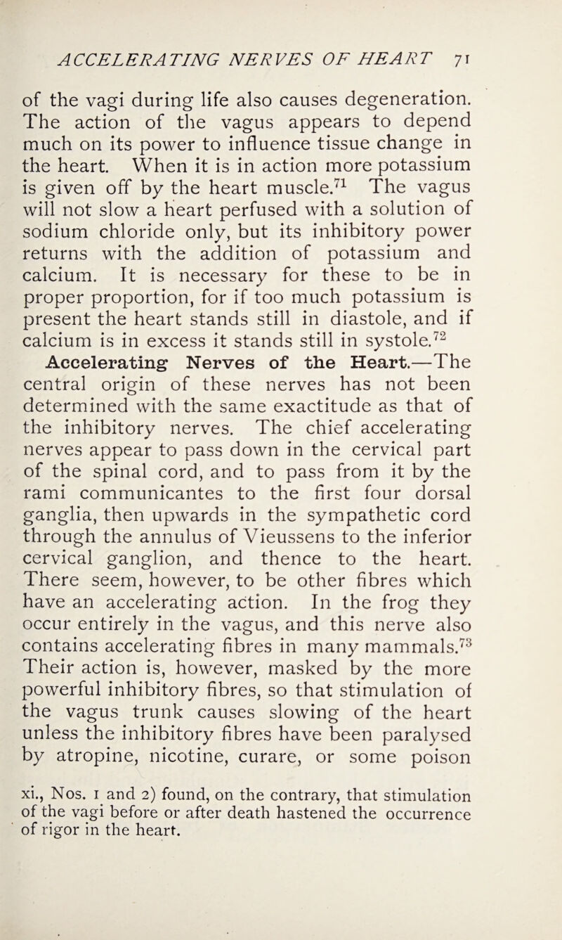 of the vagi during life also causes degeneration. The action of the vagus appears to depend much on its power to influence tissue change in the heart. When it is in action more potassium is given off by the heart muscle.71 The vagus will not slow a heart perfused with a solution of sodium chloride only, but its inhibitory power returns with the addition of potassium and calcium. It is necessary for these to be in proper proportion, for if too much potassium is present the heart stands still in diastole, and if calcium is in excess it stands still in systole.72 Accelerating Nerves of the Heart.—The central origin of these nerves has not been determined with the same exactitude as that of the inhibitory nerves. The chief accelerating nerves appear to pass down in the cervical part of the spinal cord, and to pass from it by the rami communicantes to the first four dorsal ganglia, then upwards in the sympathetic cord through the annulus of Vieussens to the inferior cervical ganglion, and thence to the heart. There seem, however, to be other fibres which have an accelerating action. In the frog they occur entirely in the vagus, and this nerve also contains accelerating fibres in many mammals.73 Their action is, however, masked by the more powerful inhibitory fibres, so that stimulation of the vagus trunk causes slowing of the heart unless the inhibitory fibres have been paralysed by atropine, nicotine, curare, or some poison xi., Nos. 1 and 2) found, on the contrary, that stimulation of the vagi before or after death hastened the occurrence of rigor in the heart.