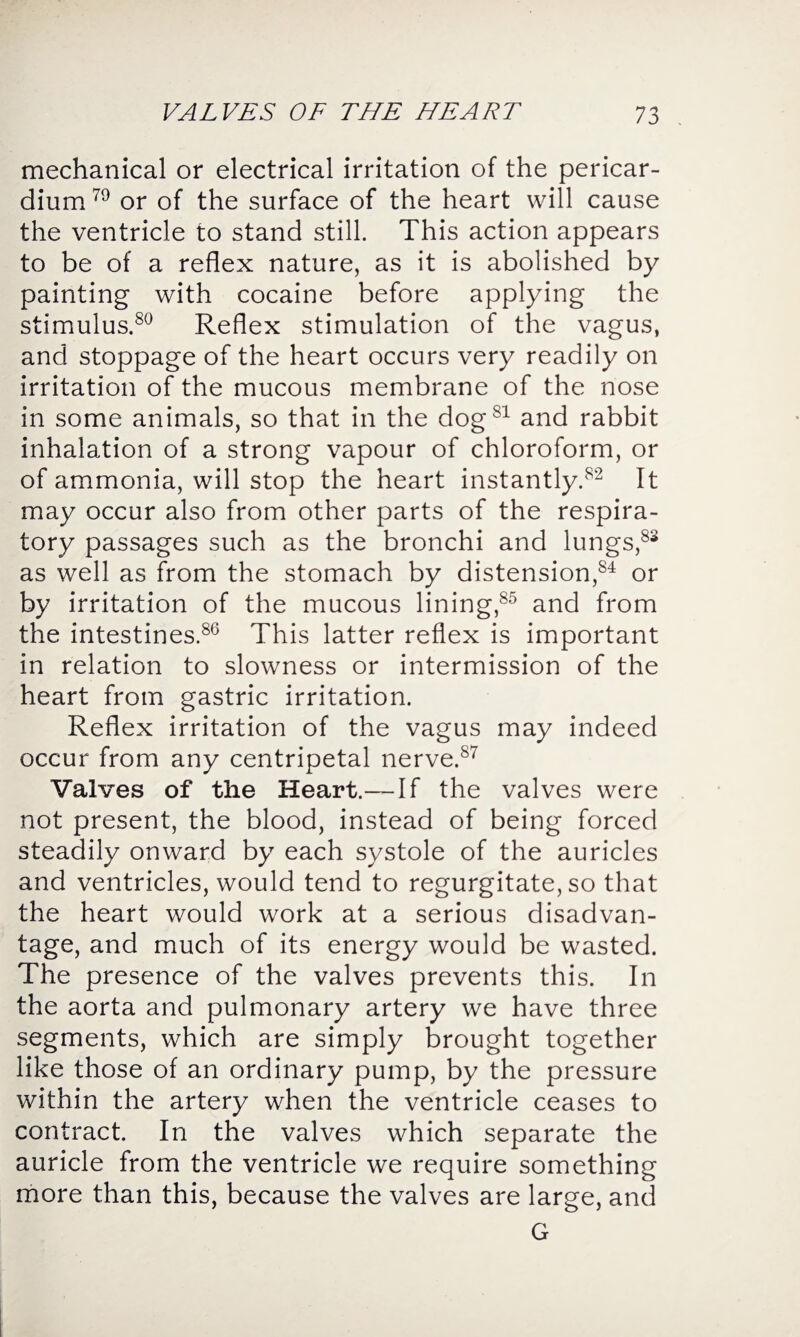 mechanical or electrical irritation of the pericar¬ dium 79 or of the surface of the heart will cause the ventricle to stand still. This action appears to be of a reflex nature, as it is abolished by painting with cocaine before applying the stimulus.80 Reflex stimulation of the vagus, and stoppage of the heart occurs very readily on irritation of the mucous membrane of the nose in some animals, so that in the dogsl and rabbit inhalation of a strong vapour of chloroform, or of ammonia, will stop the heart instantly.82 It may occur also from other parts of the respira¬ tory passages such as the bronchi and lungs,83 as well as from the stomach by distension,84 or by irritation of the mucous lining,85 and from the intestines.86 This latter reflex is important in relation to slowness or intermission of the heart from gastric irritation. Reflex irritation of the vagus may indeed occur from any centripetal nerve.87 Valves of the Heart.—If the valves were not present, the blood, instead of being forced steadily onward by each systole of the auricles and ventricles, would tend to regurgitate, so that the heart would work at a serious disadvan¬ tage, and much of its energy would be wasted. The presence of the valves prevents this. In the aorta and pulmonary artery we have three segments, which are simply brought together like those of an ordinary pump, by the pressure within the artery when the ventricle ceases to contract. In the valves which separate the auricle from the ventricle we require something more than this, because the valves are large, and G