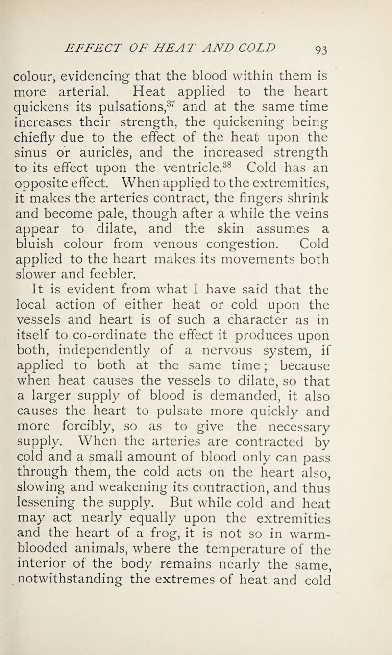 EFFECT OF HEAT AND COLD colour, evidencing that the blood within them is more arterial. Heat applied to the heart quickens its pulsations,37 and at the same time increases their strength, the quickening being chiefly due to the effect of the heat upon the sinus or auricles, and the increased strength to its effect upon the ventricle.3S Cold has an opposite effect. When applied to the extremities, it makes the arteries contract, the fingers shrink and become pale, though after a while the veins appear to dilate, and the skin assumes a bluish colour from venous congestion. Cold applied to the heart makes its movements both slower and feebler. It is evident from what I have said that the local action of either heat or cold upon the vessels and heart is of such a character as in itself to co-ordinate the effect it produces upon both, independently of a nervous system, if applied to both at the same time; because when heat causes the vessels to dilate, so that a larger supply of blood is demanded, it also causes the heart to pulsate more quickly and more forcibly, so as to give the necessary supply. When the arteries are contracted by cold and a small amount of blood only can pass through them, the cold acts on the heart also, slowing and weakening its contraction, and thus lessening the supply. But while cold and heat may act nearly equally upon the extremities and the heart of a frog, it is not so in warm¬ blooded animals, where the temperature of the interior of the body remains nearly the same, notwithstanding the extremes of heat and cold