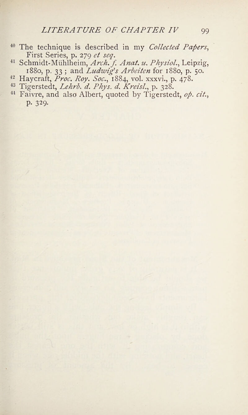 40 The technique is described in my Collected Papers, First Series, p. 279 et seq. 41 Schmidt-Miihlheim, Arch, f Anat. u. Physiol., Leipzig, 1880, p. 33 ; and Ludwig's Arbeiten for 1880, p. 50. 42 Haycraft, Proc. Roy. Soc., 1884, vol. xxxvi., p. 478. 43 Tigerstedt, Lehrb. d. Phys. d. Kreisl., p. 328. 44 Faivre, and also Albert, quoted by Tigerstedt, op. cit., P- 329-