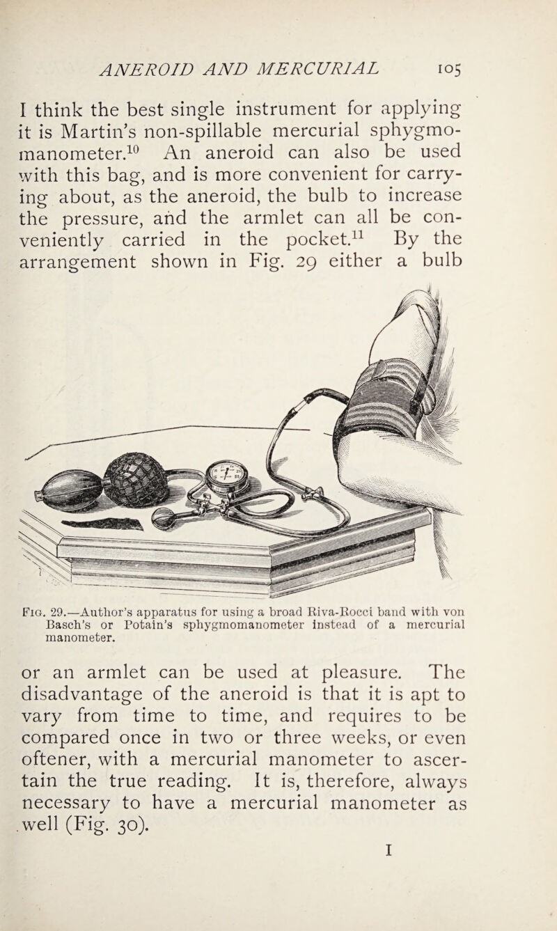 I think the best single instrument for applying it is Martin’s non-spillable mercurial sphygmo¬ manometer.10 An aneroid can also be used with this bag, and is more convenient for carry¬ ing about, as the aneroid, the bulb to increase the pressure, and the armlet can all be con¬ veniently carried in the pocket.11 By the arrangement shown in Fig. 29 either a bulb Fig. 29.—Author’s apparatus for using a broad Riva-Rocci band with von Basch’s or Potain’s sphygmomanometer instead of a mercurial manometer. or an armlet can be used at pleasure. The disadvantage of the aneroid is that it is apt to vary from time to time, and requires to be compared once in two or three weeks, or even oftener, with a mercurial manometer to ascer¬ tain the true reading. It is, therefore, always necessary to have a mercurial manometer as .well (Fig. 30). I