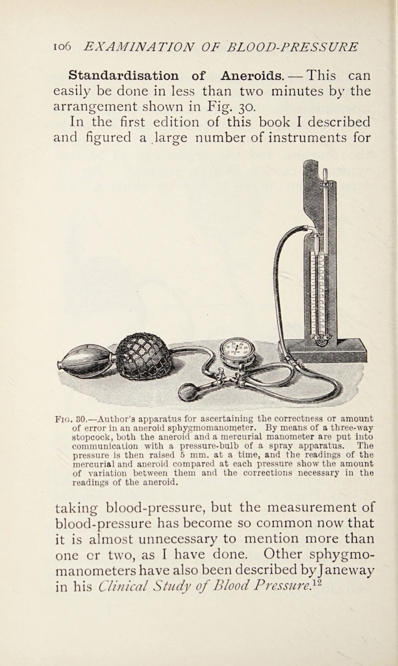 Standardisation of Aneroids. — This can easily be done in less than two minutes by the arrangement shown in Fig. 30. In the first edition of this book I described and figured a large number of instruments for Fig. 30.—Author’s apparatus for ascertaining the correctness or amount of error in an aneroid sphygmomanometer. By means of a three-way stopcock, both the aneroid and a mercurial manometer are put into communication with a pressure-bulb of a spray apparatus. The pressure is then raised 5 mm. at a time, and the readings of the mercurial and aneroid compared at each pressure show the amount of variation between them and the corrections necessary in the readings of the aneroid. taking blood-pressure, but the measurement of blood-pressure has become so common now that it is almost unnecessary to mention more than one or two, as I have done. Other sphygmo¬ manometers have also been described by Janeway in his Clinical Study of Blood Pressure}2