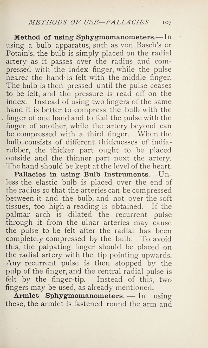 Method of using Sphygmomanometers.— In using a bulb apparatus, such as von Basch’s or Potain’s, the bulb is simply placed on the radial artery as it passes over the radius and com¬ pressed with the index finger, while the pulse nearer the hand-is felt with the middle finger. The bulb is then pressed until the pulse ceases to be felt, and the pressure is read off on the index. Instead of using two fingers of the same hand it is better to compress the bulb with the . finger of one hand and to feel the pulse with the finger of another, while the artery beyond can be compressed with a third finger. When the bulb consists of different thicknesses of india- rubber, the thicker part ought to be placed outside and the thinner part next the artery. The hand should be kept at the level of the heart. Fallacies in using Bulb Instruments.—Un¬ less the elastic bulb is placed over the end of the radius so that the arteries can be compressed between it and the bulb, and not over the soft tissues, too high a reading is obtained. If the palmar arch is dilated the recurrent pulse through it from the ulnar arteries may cause the pulse to be felt after the radial has been completely compressed by the bulb. To avoid this, the palpating finger should be placed on the radial artery with the tip pointing upwards. Any recurrent pulse is then stopped by the pulp of the finger, and the central radial pulse is felt by the finger-tip. Instead of this, two fingers may be used, as already mentioned. Armlet Sphygmomanometers. — In using these, the armlet is fastened round the arm and