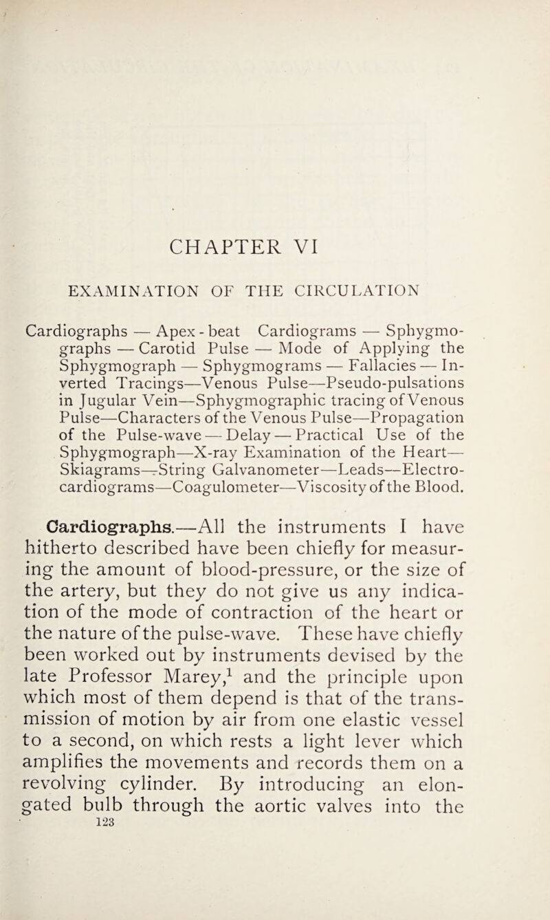 CHAPTER VI EXAMINATION OF THE CIRCULATION Cardiographs — Apex - beat Cardiograms — Sphygmo- graphs — Carotid Pulse — Mode of Applying the Sphygmograph — Sphygmograms — Fallacies — In¬ verted Tracings—Venous Pulse—Pseudo-pulsations in Jugular Vein—Sphygmographic tracing of Venous Pulse—Characters of the Venous Pulse—Propagation of the Pulse-wave — Delay — Practical Use of the Sphygmograph—X-ray Examination of the Heart— Skiagrams—String Galvanometer—Leads—Electro¬ cardiograms—Coagulometer—Viscosity of the Blood. Cardiographs.—All the instruments I have hitherto described have been chiefly for measur¬ ing the amount of blood-pressure, or the size of the artery, but they do not give us any indica¬ tion of the mode of contraction of the heart or the nature of the pulse-wave. These have chiefly been worked out by instruments devised by the late Professor Marey,1 and the principle upon which most of them depend is that of the trans¬ mission of motion by air from one elastic vessel to a second, on which rests a light lever which amplifies the movements and records them on a revolving cylinder. By introducing an elon¬ gated bulb through the aortic valves into the