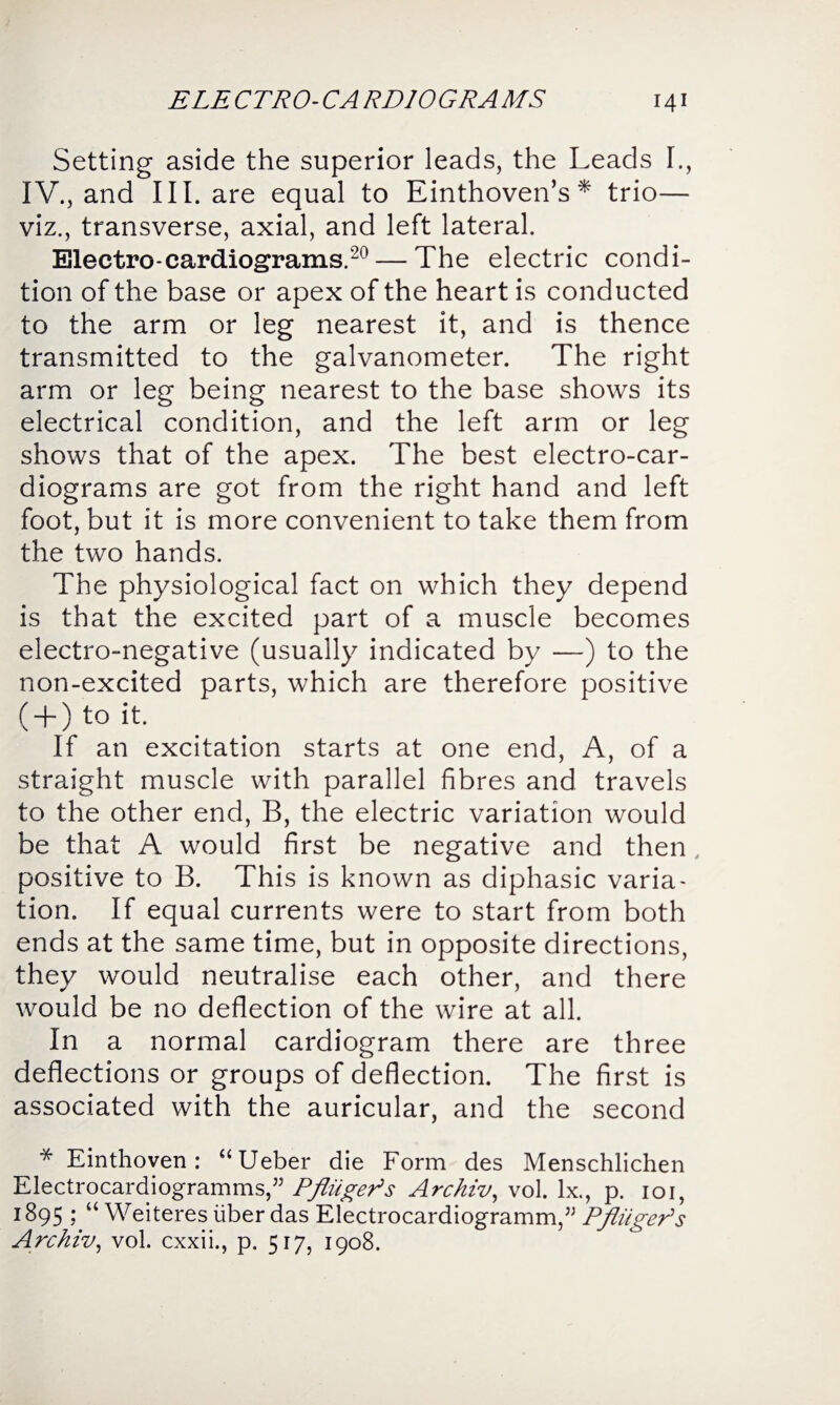Setting aside the superior leads, the Leads I., IV., and III. are equal to Einthoven’s* trio— viz., transverse, axial, and left lateral. Electro-cardiograms.20 — The electric condi¬ tion of the base or apex of the heart is conducted to the arm or leg nearest it, and is thence transmitted to the galvanometer. The right arm or leg being nearest to the base shows its electrical condition, and the left arm or leg shows that of the apex. The best electro-car¬ diograms are got from the right hand and left foot, but it is more convenient to take them from the two hands. The physiological fact on which they depend is that the excited part of a muscle becomes electro-negative (usually indicated by —) to the non-excited parts, which are therefore positive ( + ) to it. If an excitation starts at one end, A, of a straight muscle with parallel fibres and travels to the other end, B, the electric variation would be that A would first be negative and then , positive to B. This is known as diphasic varia¬ tion. If equal currents were to start from both ends at the same time, but in opposite directions, they would neutralise each other, and there would be no deflection of the wire at all. In a normal cardiogram there are three deflections or groups of deflection. The first is associated with the auricular, and the second * Einthoven: “Ueber die Form des Menschlichen Electrocardiogramms,” PfliigePs Archiv, vol. lx., p. 101, 1895 ; “ Weiteres liber das Electrocardiogramm,” Pfinger's Archiv, vol. cxxii., p. 517, 1908.