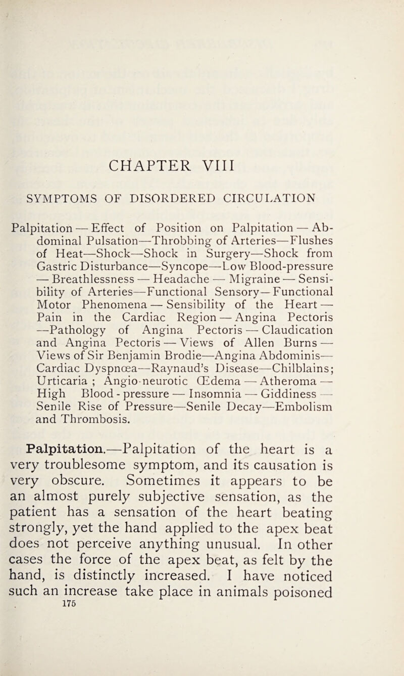 CHAPTER VIII SYMPTOMS OF DISORDERED CIRCULATION Palpitation — Effect of Position on Palpitation — Ab¬ dominal Pulsation—Throbbing of Arteries—Flushes of Heat—Shock—Shock in Surgery—Shock from Gastric Disturbance—Syncope—Low Blood-pressure — Breathlessness — Headache — Migraine — Sensi¬ bility of Arteries—Functional Sensory—Functional Motor Phenomena—Sensibility of the Heart — Pain in the Cardiac Region — Angina Pectoris —Pathology of Angina Pectoris — Claudication and Angina Pectoris — Views of Allen Burns — Views of Sir Benjamin Brodie—Amgina Abdominis— Cardiac Dyspnoea—Raynaud’s Disease—Chilblains; Urticaria; Angioneurotic QSdema — Atheroma — High Blood - pressure — Insomnia — Giddiness Senile Rise of Pressure—Senile Decay—Embolism and Thrombosis. Palpitation.—Palpitation of the heart is a very troublesome symptom, and its causation is very obscure. Sometimes it appears to be an almost purely subjective sensation, as the patient has a sensation of the heart beating strongly, yet the hand applied to the apex beat does not perceive anything unusual. In other cases the force of the apex beat, as felt by the hand, is distinctly increased. I have noticed such an increase take place in animals poisoned
