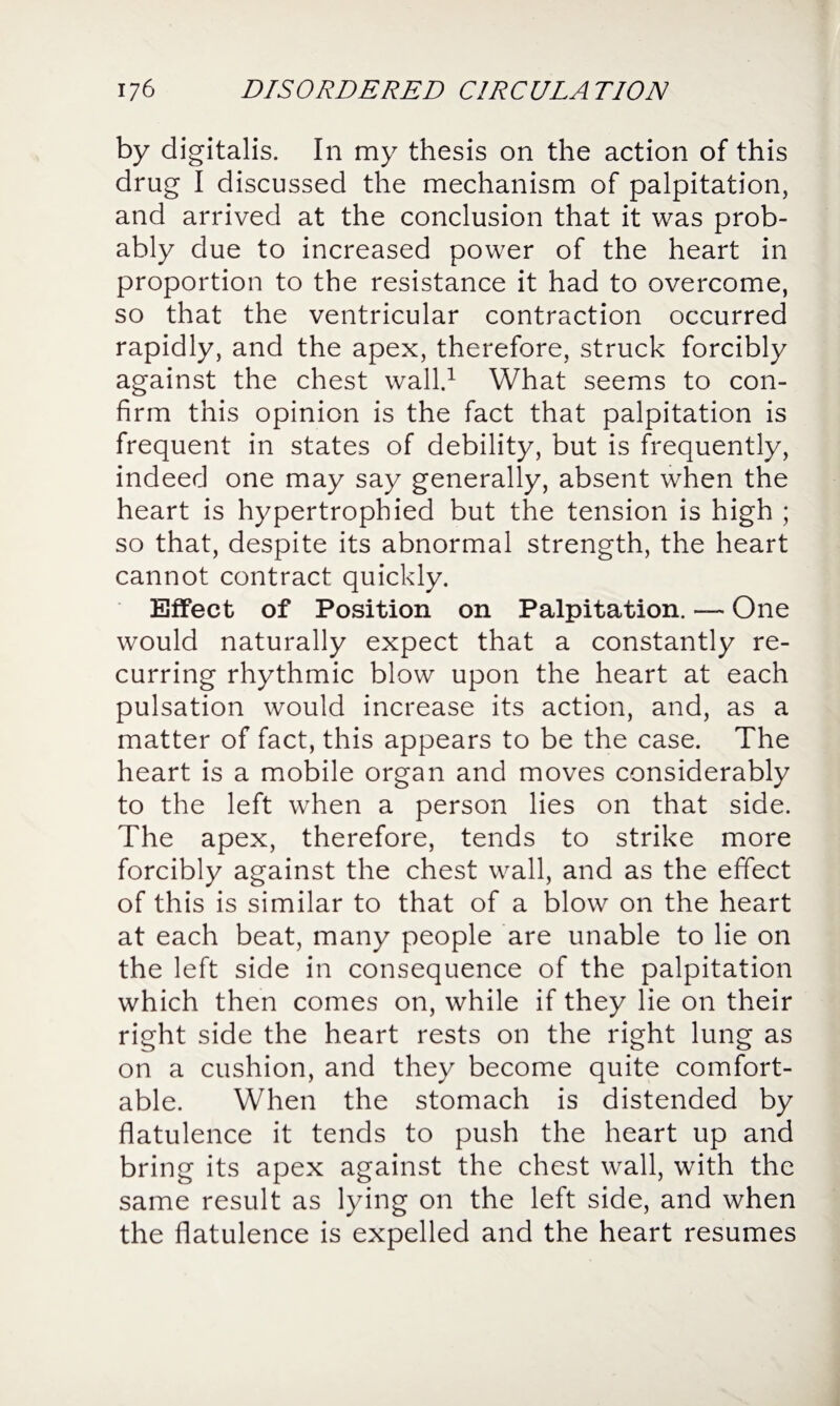 by digitalis. In my thesis on the action of this drug I discussed the mechanism of palpitation, and arrived at the conclusion that it was prob¬ ably due to increased power of the heart in proportion to the resistance it had to overcome, so that the ventricular contraction occurred rapidly, and the apex, therefore, struck forcibly against the chest wall.1 What seems to con¬ firm this opinion is the fact that palpitation is frequent in states of debility, but is frequently, indeed one may say generally, absent when the heart is hypertrophied but the tension is high ; so that, despite its abnormal strength, the heart cannot contract quickly. Effect of Position on Palpitation. — One would naturally expect that a constantly re¬ curring rhythmic blow upon the heart at each pulsation would increase its action, and, as a matter of fact, this appears to be the case. The heart is a mobile organ and moves considerably to the left when a person lies on that side. The apex, therefore, tends to strike more forcibly against the chest wall, and as the effect of this is similar to that of a blow on the heart at each beat, many people are unable to lie on the left side in consequence of the palpitation which then comes on, while if they lie on their right side the heart rests on the right lung as on a cushion, and they become quite comfort¬ able. When the stomach is distended by flatulence it tends to push the heart up and bring its apex against the chest wall, with the same result as lying on the left side, and when the flatulence is expelled and the heart resumes