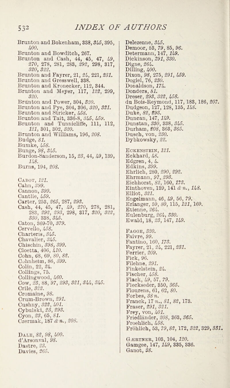 Brunton and Bokenham, 338,545, 395, 499. Brunton and Bowditch, 267. Brunton and Cash, 44, 45, 47, 49, 579, 278, 281, 283, 292, 298, 317, 320, 322. Brunton and Fayrer, 21, 54, 221, 231. Brunton and Gresswell, 338. Brunton and Kronecker, 112, 344. Brunton and Meyer, 117, 122, 299, 320. BrUnton and Power, 304, 320. Brunton and Pye, 304, 306, 320, 321. Brunton and Strieker, 458. Brunton and Tait, 336-8, 545, 459. Brunton and Tunnicliffe, 111, 112, 121, 301, 302, 320. Brunton and Williams, 196, 208. Budge, 81. Bumke, 458. Bunge, 98, 31+5. Burdon-Sanderson, 15, 23, 44, 49, 139, 145. Burns, 194, 208. Cabot, 121. Cahn, 399. Cannon, 399. Cantlie, 459. Carter, 253, 265, 287, 293. Cash, 44, 45, 47, 49, 270, 278, 281, 2S3, 292, 293, 298, 317, 320, 322, 330, 338, 545. Caton, 369-70, 379. Cervello, 455. Charteris, 545. Chavalier, 545. Chischin, 595, 599. Cloetta, 406, 410. Cohn, 68, 69, 80, 82. Cohnheim, 86, 599. Colin, 22, 54. Codings, 75. Collingwood, 460. Cow, 23, 88, 97, 293, 321, 3hk, SU5. Crile, 322. Cromaine, 95. Crum-Brown, 291. Cushny, 322, U01. Cybulski, 23, 293. Cyon, 23, 65, 81. Czermak, 187 &n., 208. Dale, 82, 98, 400. d’Arsonval, 95. Dastre, 23. Davies, 265. Delezenne, 545. Demoor, 53, 79, 85, 96. Determann, 147, 149. Dickinson, 291, 330. Digne, 564. Dilling, 400. Dixon, 95, 275, 591, 459. Dogiel, 76, 230. Donaldson, 174. Donders, 51. Dreser, 595, 555, 455. du Bois-Reymond, 117, 183, 186, 207. Dudgeon, 127, 128, 135, 145. Duke, 55, 595. Duncan, 147, 149. Dunstan, 330, 338, 545. Durham, 208, 363, 365. Dusch, von, 230. Dybkowsky, 55. Eckenstein, 121. Eckhard, 45. Edgren, 4, 4. Edkins, 599. Ehrlich, 280, 290, 292. Ehrmann, 97, 293. Eichhorst, 55, 160, 175. Einthoven, 139, 141 &n., 1U8. Elliot, 551. Engelmann, 46, 49, 56, 79. Erlanger, 59, 59, 115, 151, 169. Etienne, 564. Eulenburg, 564, 559. Ewald, 18, 55, 147, 149. Fagge, 559. Faivre, 99. Fantino, 160, 175. Fayrer, 21, 54, 221, 551. Ferrier, 599. Fick, 96. Filehne, 591. Finkelstein, 54. Fischer, 455. Flack, 49, 57, 79. Fleckseder, 350, 565. Flourens, 61, 62, 59. Forbes, 55 n. Franck, 17 n., SI, 82, 173. Fraser, 591, 551. Frey, von, 491. Friedlander, 595, 363, 365. Froelilich, 455. Frohlich, 53, 79,55, 172, 555, 329, 551 Gartner, 103, 104, 159. Gamgee, 147, 149, 335, 336. Ganot, 55.