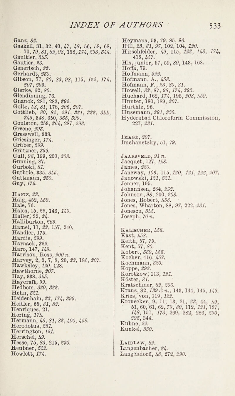 Ganz, 82. Gaskell, 31, 32, 40, 47, 48, 56, 58, 68, 70, 79, 81,82, 98,158,17k, 293, Skk. Gaultier, 3k5. Gautier, 23. Generisch, 22. Gerliardt, 230. Gibson, 77, 80, 83, 98, 115, 122, 17k, 207, 293. Gierke, 62, 80. Glendinning, 76. Gnauck, 281, 282, 292. Goltz, 48, 81, 178, 206, 207. Gottlieb, 80, 82, 291, 321, 322, Skk, 3k5, 348, 350, 365, 399. Goulston, 253, 26k, 287, 293. Greene, 293. Gresswell, 338. Griesinger, 774• Gruber, 399. Grlitzner, 399. Gull, 98, 199, 200, 208. Gunning, 87. Gurboki, 81. Guthrie, 335, 3k5. Guttmann, 230. Guy, 774. Hafiz, 23. Haig, 452, 459. Hale, 76. Hales, 15, 22, 146, 749. Haller, 22, 2k. Halliburton, 265. Hamel, 11, 22, 157, 240. Handler, 173. Hardie, 399. Harnack, 322. Haro, 147, 749. Harrison, Ross, 200 n. Harvey, 2, 3, 7, 8, 20, 22, 186, 207. Hawksley, 120, 128. Hawthorne, 207. Hay, 338, 3k5. Haycraft, 99. Hedbom, 320, 322. Hehn, 321. Heidenhain, 23, 17k, 399. Heitler, 65, 81, 82. Henriques, 21. Hering, 774. Hermann, 48, 81, 82, 400, k58. Herodotus, 231. Herrington, 121. Eerschel, 49. Hesse, 75, 83, 215, 230. Heubner, 322. Hewlett, 774. Heymans, 53, 79, 85, 96. Hill, 23, 81, 97. 102,'l04, 120. Hirschfelder, 49, 115, 122, lk8, 17k, 418, 457. His, junior, 57, 59, 80, 143, 16S. Hofl'a, 79. Hoffmann, 322. Hofmann, A., 458. Hofmann, F., 23, 80, 81. Howell, 82,97, 98, 17k, 293. Hucliard, 162, 774, 195, 208, k59. Hunter, 180, 189, 207. Hurthle, 96. Husemann, 291, 330. Hyderabad Chloroform Commission, 227, 231. Image, 207. Imchanetzky, 51, 79. Jaarsveld, 97 n. Jacquet, 127, IkS. James, 230. Janeway, 106, 115,120, 121, 122, 207. Janowski, 121, 321. Jenner, 195. Johannsen, 284, 292. Johnson, 98, 200, 208. Jones, Robert, 458. Jones, Wharton, 88, 97, 222, 231. Jonescu, 3k5. Joseph, 70n. Kalischer, 458. Kast, 458. Keith, 57, 79. Kent, 57, 80. Kobert, 330, k5S. Kocher, 416, 457. Kochmann, 320. Koppe, 292. Korotkow, 113, 121. Koster, 81. Kratschmer, 82, 206. Kraus, 82,139 & n., 143, 144, 145, 749. Kries, von, 119, 122. Kronecker, 9, 11, 13, 21, 23, 44, 49, 51, 60, 61, 62, 79, 80, 112, 121,127, 745, 151, 173, 269, 282, 286, 290, 293, 344. Kuhne, 22. Kunkel, 330. Laidlaw, 82. Langenbacher, 2k. Langendorff, 48, 272, 290.