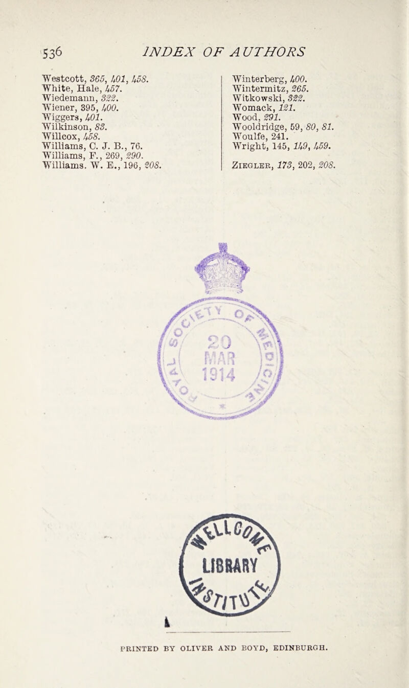 Westcott, 365, 501, 558. White, Hale, 457. Wiedemann, 322. Wiener, 395, 400. Wiggers, 401. Wilkinson, 83. Willcox, 458. Williams, C. J. B., 76. Williams, F., 269, 290. Williams. W. E., 196, 208. Winter berg, 400. Wlntermitz, 265. Witkowski, 322. Wromack, 121. Wood, 291. Wooldridge, 59, 80, 81. WToulfe, 241. Weight, 145, 159, 559. Ziegler, 173, 202, 208. i PRINTED BY OLIVER AND EOYD, EDINBURGH.