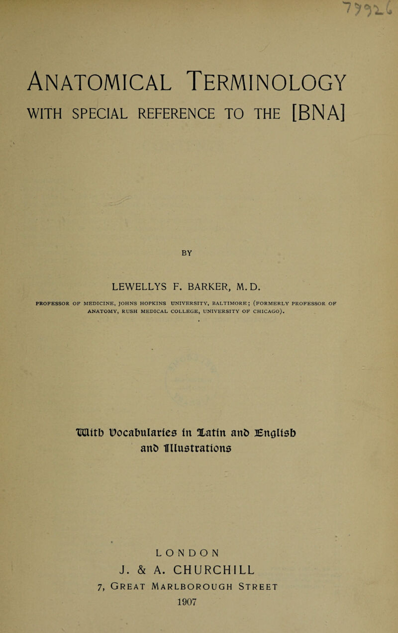 WITH SPECIAL REFERENCE TO THE [BNA] BY LEWELLYS F. BARKER, M. D. PROFESSOR OF MEDICINE, JOHNS HOPKINS UNIVERSITY, BALTIMORE; (FORMERLY PROFESSOR OF ANATOMY, RUSH MEDICAL COLLEGE, UNIVERSITY OF CHICAGO). Wttb IDocabularles In Xatin anb Bnglisb anb flliustrattons LONDON J. & A. CHURCHILL 7, Great Marlborough Street 1907