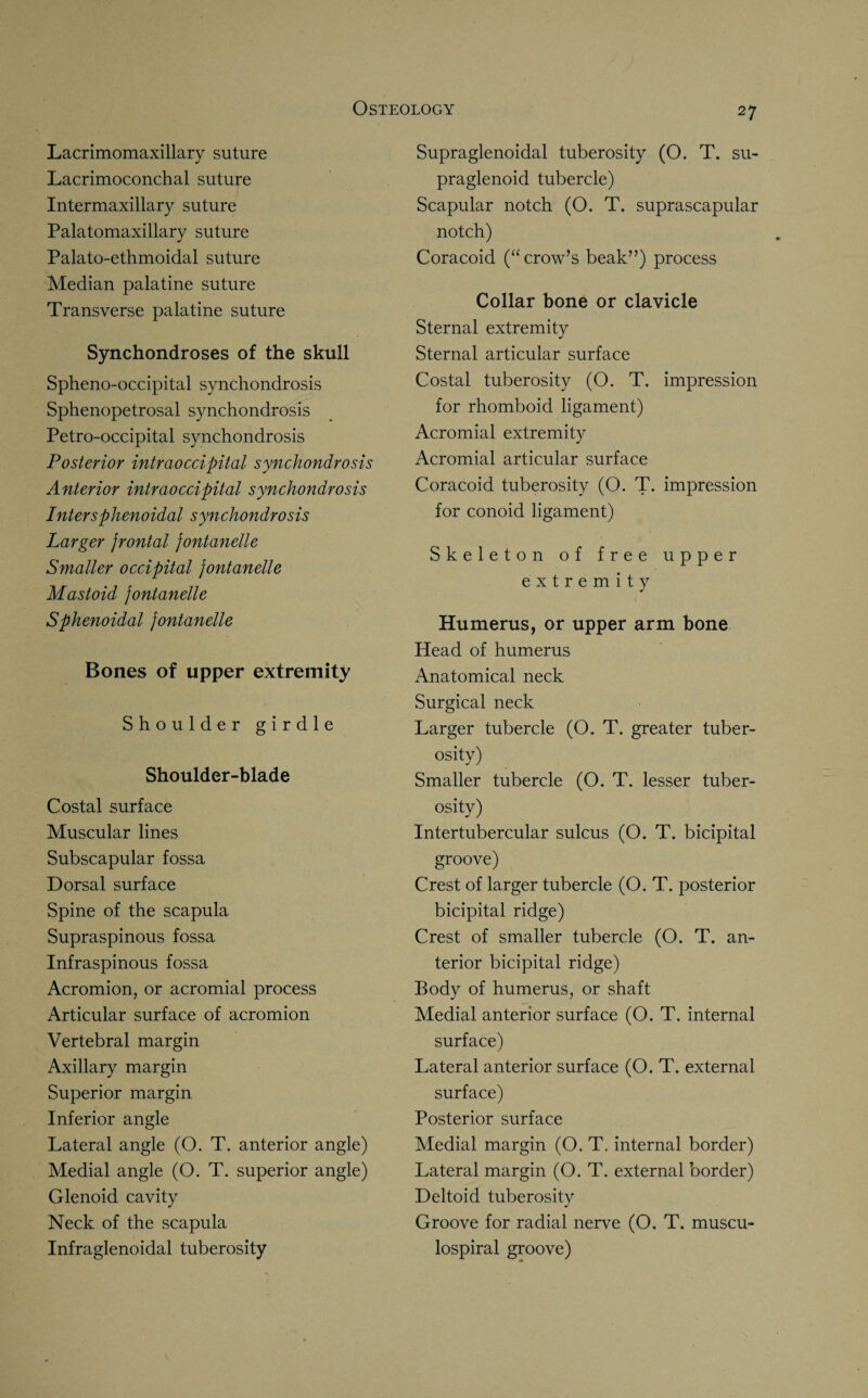 Lacrimomaxillary suture Lacrimoconchal suture Intermaxillary suture Palatomaxillary suture Palato-ethmoidal suture Median palatine suture Transverse palatine suture Synchondroses of the skull Spheno-occipital synchondrosis Sphenopetrosal synchondrosis Petro-occipital synchondrosis Posterior intraoccipital synchondrosis Anterior intraoccipital synchondrosis Inter sphenoidal synchondrosis Larger frontal fontanelle Smaller occipital fontanelle Mastoid fontanelle Sphenoidal fontanelle Bones of upper extremity Shoulder girdle Shoulder-blade Costal surface Muscular lines Subscapular fossa Dorsal surface Spine of the scapula Supraspinous fossa Infraspinous fossa Acromion, or acromial process Articular surface of acromion Vertebral margin Axillary margin Superior margin Inferior angle Lateral angle (O. T. anterior angle) Medial angle (O. T. superior angle) Glenoid cavity Neck of the scapula Infraglenoidal tuberosity 27 Supraglenoidal tuberosity (O. T. su- praglenoid tubercle) Scapular notch (O. T. suprascapular notch) Coracoid (“crow’s beak”) process Collar bone or clavicle Sternal extremity Sternal articular surface Costal tuberosity (O. T. impression for rhomboid ligament) Acromial extremity Acromial articular surface Coracoid tuberosity (O. T. impression for conoid ligament) Skeleton of free upper extremity Humerus, or upper arm bone Head of humerus Anatomical neck Surgical neck Larger tubercle (O. T. greater tuber¬ osity) Smaller tubercle (O. T. lesser tuber¬ osity) Intertubercular sulcus (O. T. bicipital groove) Crest of larger tubercle (O. T. posterior bicipital ridge) Crest of smaller tubercle (O. T. an¬ terior bicipital ridge) Body of humerus, or shaft Medial anterior surface (O. T. internal surface) Lateral anterior surface (O. T. external surface) Posterior surface Medial margin (O. T, internal border) Lateral margin (O. T. external border) Deltoid tuberosity Groove for radial nerve (O. T. muscu- lospiral groove)