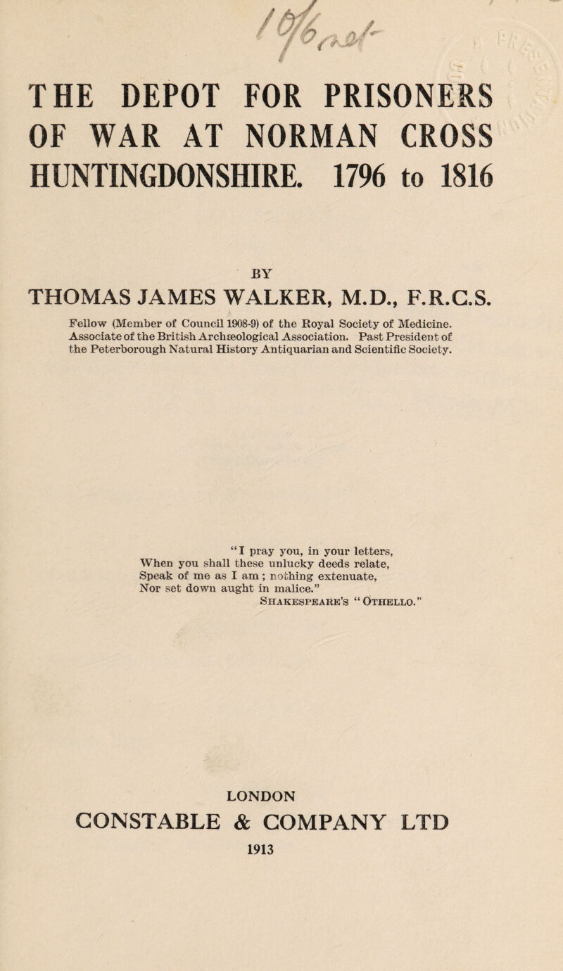 OF WAR AT NORMAN CROSS HUNTINGDONSHIRE. 1796 to 1816 BY THOMAS JAMES WALKER, M.D., F.R.G.S. Fellow (Member of Council 1908-9) of the Royal Society of Medicine. Associate of the British Archaeological Association. Past President of the Peterborough Natural History Antiquarian and Scientific Society. “ I pray you, in your letters, When you shall these unlucky deeds relate, Speak of me as I am; nothing extenuate, Nor set down aught in malice.” Shakespeare’s “Othello.” LONDON CONSTABLE & COMPANY LTD 1913