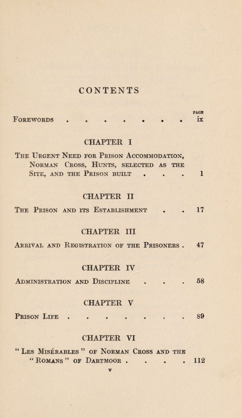 CONTENTS Forewords ...«,**• CHAPTER I The Urgent Need for Prison Accommodation, Norman Cross, Hunts, selected as the Site, and the Prison built CHAPTER II The Prison and its Establishment CHAPTER III Arrival and Registration of the Prisoners . CHAPTER IV Administration and Discipline CHAPTER V Prison Life . CHAPTER VI 44 Les Miserables 55 of Norman Cross and the “ Romans ” of Dartmoor . PAGE ix 1 17 47 58 89 112