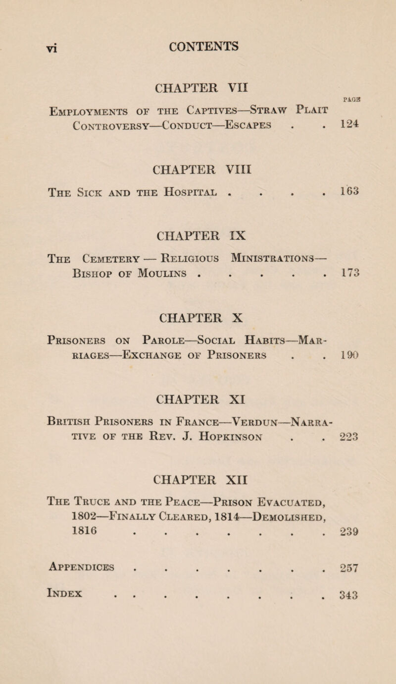 CHAPTER VII PA.Q3 Employments of the Captives—Straw Plait Controversy—Conduct—Escapes . .124 CHAPTER VIII The Sick and the Hospital . . . .163 CHAPTER IX The Cemetery — Religious Ministrations— Bishop of Moulins . . . . .173 CHAPTER X Prisoners on Parole—Social Habits—Mar¬ riages—Exchange of Prisoners . .190 CHAPTER XI British Prisoners in France—Verdun—Narra¬ tive of the Rev. J. Hopkinson . . 223 CHAPTER XII The Truce and the Peace—Prison Evacuated, 1802—Finally Cleared, 1814—Demolished, 1816.239 Appendices.257 Index . 343