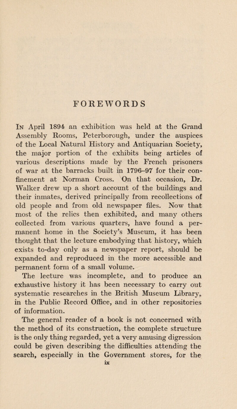 FOREWORDS In April 1894 an exhibition was held at the Grand Assembly Rooms, Peterborough, under the auspices of the Local Natural History and Antiquarian Society, the major portion of the exhibits being articles of various descriptions made by the French prisoners of war at the barracks built in 1796-97 for their con¬ finement at Norman Cross. On that occasion. Dr. Walker drew up a short account of the buildings and their inmates, derived principally from recollections of old people and from old newspaper files. Now that most of the relics then exhibited, and many others collected from various quarters, have found a per¬ manent home in the Society’s Museum, it has been thought that the lecture embodying that history, which exists to-day only as a newspaper report, should be expanded and reproduced in the more accessible and permanent form of a small volume. The lecture was incomplete, and to produce an exhaustive history it has been necessary to carry out systematic researches in the British Museum Library,, in the Public Record Office, and in other repositories of information. The general reader of a book is not concerned with the method of its construction, the complete structure is the only thing regarded, yet a very amusing digression could be given describing the difficulties attending the search, especially in the Government stores, for the