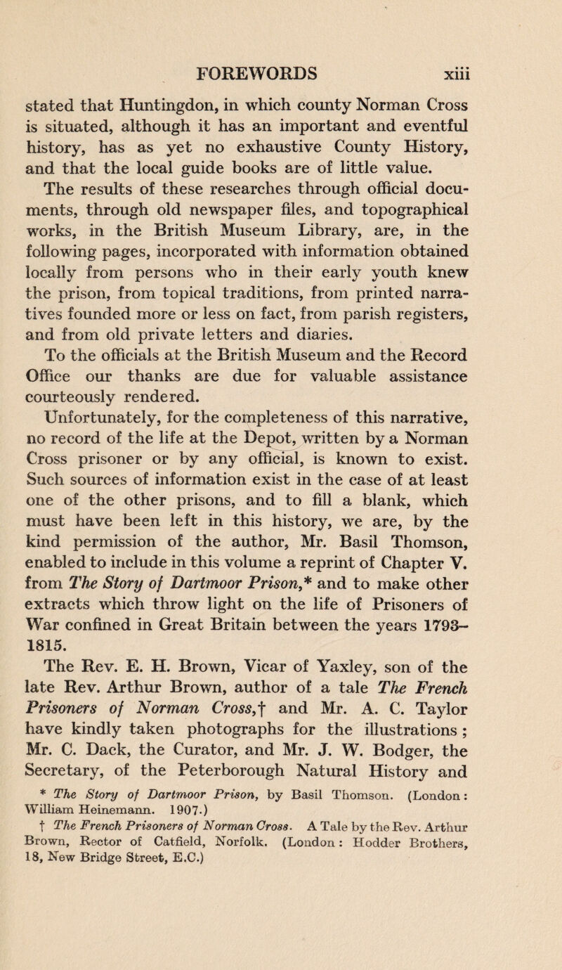 • • • stated that Huntingdon, in which county Norman Cross is situated, although it has an important and eventful history, has as yet no exhaustive County History, and that the local guide books are of little value. The results of these researches through official docu¬ ments, through old newspaper files, and topographical works, in the British Museum Library, are, in the following pages, incorporated with information obtained locally from persons who in their early youth knew the prison, from topical traditions, from printed narra¬ tives founded more or less on fact, from parish registers, and from old private letters and diaries. To the officials at the British Museum and the Record Office our thanks are due for valuable assistance courteously rendered. Unfortunately, for the completeness of this narrative, no record of the life at the Depot, written by a Norman Cross prisoner or by any official, is known to exist. Such sources of information exist in the case of at least one of the other prisons, and to fill a blank, which must have been left in this history, we are, by the kind permission of the author, Mr. Basil Thomson, enabled to include in this volume a reprint of Chapter V. from The Story of Dartmoor Prison,* and to make other extracts which throw light on the life of Prisoners of War confined in Great Britain between the years 1793- 1815. The Rev. E. H. Brown, Vicar of Yaxley, son of the late Rev. Arthur Brown, author of a tale The French Prisoners of Norman Cross, f and Mr. A. C. Taylor have kindly taken photographs for the illustrations ; Mr. C. Dack, the Curator, and Mr. J. W. Bodger, the Secretary, of the Peterborough Natural History and * The Story of Dartmoor Prison, by Basil Thomson. (London: William Heinemann. 1907-) f The French Prisoners of Norman Gross. A Tale by the Rev. Arthur Brown, Rector of Catfield, Norfolk. (London: Rodder Brothers, 18, New Bridge Street, E.C.)