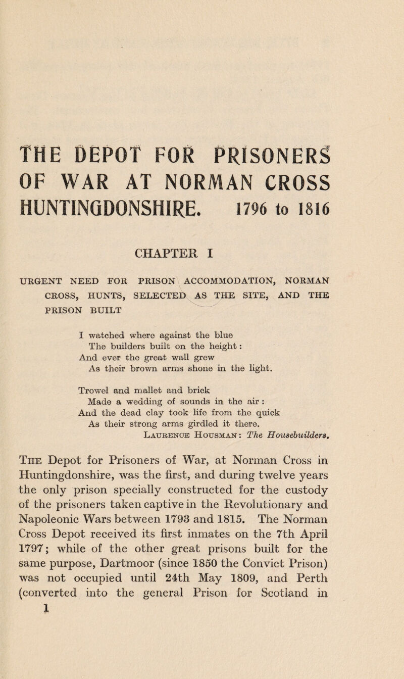 THE DEPOT FOR PRISONERS OF WAR AT NORMAN CROSS HUNTINGDONSHIRE. 1796 to 1816 CHAPTER I URGENT NEED FOR PRISON ACCOMMODATION, NORMAN CROSS, HUNTS, SELECTED AS THE SITE, AND THE PRISON BUILT I watched where against the blue The builders built on the height: And ever the great wall grew As their brown arms shone in the light. Trowel and mallet and brick Made a wedding of sounds in the air : And the dead clay took life from the quick As their strong arms girdled it there. Latjbenoe Housman: The Housebuilders. The Depot for Prisoners of War, at Norman Cross in Huntingdonshire, was the first, and during twelve years the only prison specially constructed for the custody of the prisoners taken captive in the Revolutionary and Napoleonic Wars between 1793 and 1815. The Norman Cross Depot received its first inmates on the 7th April 1797; while of the other great prisons built for the same purpose, Dartmoor (since 1850 the Convict Prison) was not occupied until 24th May 1809, and Perth (converted into the general Prison for Scotland in