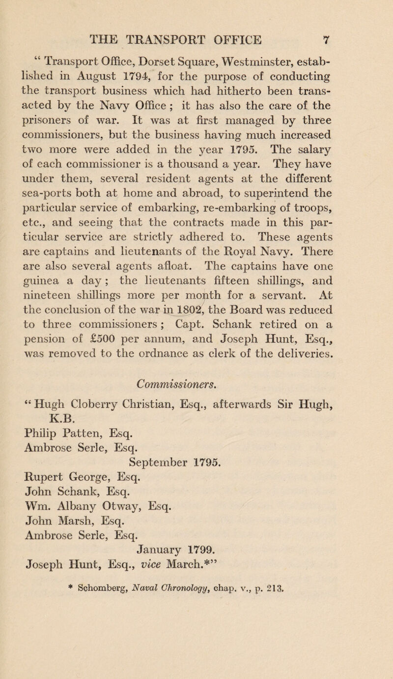 “ Transport Office, Dorset Square, Westminster, estab¬ lished in August 1794, for the purpose of conducting the transport business which had hitherto been trans¬ acted by the Navy Office ; it has also the care of the prisoners of war. It was at first managed by three commissioners, but the business having much increased two more were added in the year 1795. The salary of each commissioner is a thousand a year. They have under them, several resident agents at the different sea-ports both at home and abroad, to superintend the particular service of embarking, re-embarking of troops, etc., and seeing that the contracts made in this par¬ ticular service are strictly adhered to. These agents are captains and lieutenants of the Royal Navy. There are also several agents afloat. The captains have one guinea a day; the lieutenants fifteen shillings, and nineteen shillings more per month for a servant. At the conclusion of the war in 1802, the Board was reduced to three commissioners ; Capt. Schank retired on a pension of £500 per annum, and Joseph Hunt, Esq., was removed to the ordnance as clerk of the deliveries. Commissioners. “ Hugh Cloberry Christian, Esq., afterwards Sir Hugh, K.B. Philip Patten, Esq. Ambrose Serle, Esq. September 1795. Rupert George, Esq. John Schank, Esq. Wm. Albany Otway, Esq. John Marsh, Esq. Ambrose Serle, Esq. January 1799. Joseph Hunt, Esq., vice March.*” * Schomberg, Naval Chronology, chap, v., p. 213.