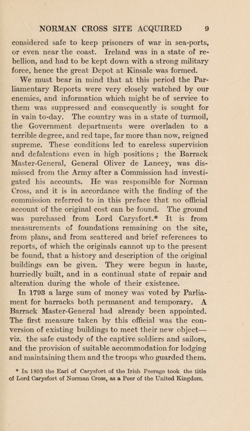 considered safe to keep prisoners of war in sea-ports, or even near the coast. Ireland was in a state of re¬ bellion, and had to be kept down with a strong military force, hence the great Depot at Kinsale was formed. We must bear in mind that at this period the Par¬ liamentary Reports were very closely watched by our enemies, and information which might be of service to them was suppressed and consequently is sought for in vain to-day. The country was in a state of turmoil, the Government departments were overladen to a terrible degree, and red tape, far more than now, reigned supreme. These conditions led to careless supervision and defalcations even in high positions ; the Barrack Master-General, General Oliver de Lancey, was dis¬ missed from the Army after a Commission had investi¬ gated his accounts. He was responsible for Norman Cross, and it is in accordance with the finding of the commission referred to in this preface that no official account of the original cost can be found. The ground was purchased from Lord Carysfort.* It is from measurements of foundations remaining on the site, from plans, and from scattered and brief references to reports, of which the originals cannot up to the present be found, that a history and description of the original buildings can be given. They were begun in haste, hurriedly built, and in a continual state of repair and alteration during the whole of their existence. In 1793 a large sum of money was voted by Parlia¬ ment for barracks both permanent and temporary. A Barrack Master-General had already been appointed. The first measure taken by this official was the con¬ version of existing buildings to meet their new object— viz. the safe custody of the captive soldiers and sailors, and the provision of suitable accommodation for lodging and maintaining them and the troops who guarded them. * In 1803 the Earl of Carysfort of the Irish Peerage took the title of Lord Carysfort of Norman Cross, as a Peer of the United Kingdom,