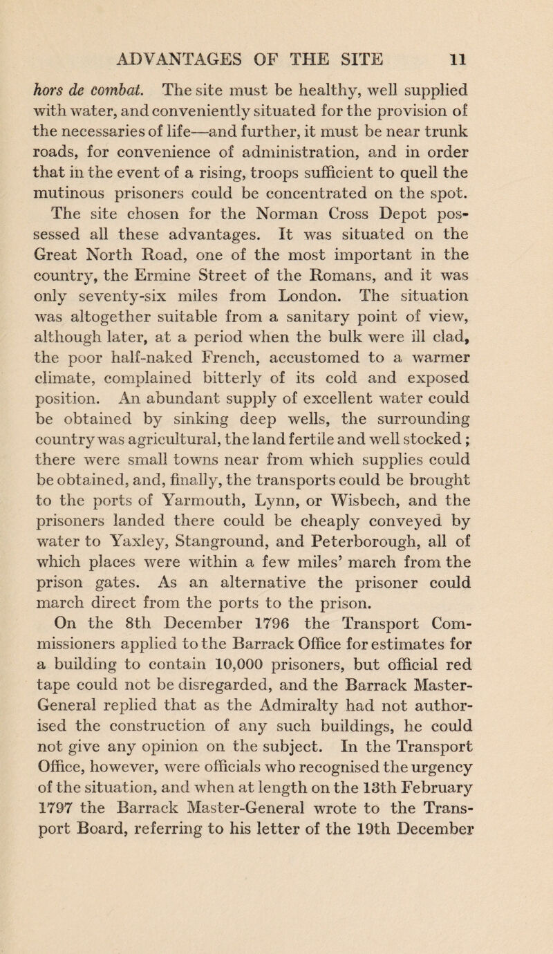 hors de combat. The site must be healthy, well supplied with water, and conveniently situated for the provision of the necessaries of life—and further, it must be near trunk roads, for convenience of administration, and in order that in the event of a rising, troops sufficient to quell the mutinous prisoners could be concentrated on the spot. The site chosen for the Norman Cross Depot pos¬ sessed all these advantages. It was situated on the Great North Road, one of the most important in the country, the Ermine Street of the Romans, and it was only seventy-six miles from London. The situation was altogether suitable from a sanitary point of view, although later, at a period when the bulk were ill clad, the poor half-naked French, accustomed to a warmer climate, complained bitterly of its cold and exposed position. An abundant supply of excellent water could be obtained by sinking deep wells, the surrounding country was agricultural, the land fertile and well stocked ; there were small towns near from which supplies could be obtained, and, finally, the transports could be brought to the ports of Yarmouth, Lynn, or Wisbech, and the prisoners landed there could be cheaply conveyed by water to Yaxley, Stanground, and Peterborough, all of which places were within a few miles’ march from the prison gates. As an alternative the prisoner could march direct from the ports to the prison. On the 8th December 1796 the Transport Com¬ missioners applied to the Barrack Office for estimates for a building to contain 10,006 prisoners, but official red tape could not be disregarded, and the Barrack Master- General replied that as the Admiralty had not author¬ ised the construction of any such buildings, he could not give any opinion on the subject. In the Transport Office, however, wrere officials who recognised the urgency of the situation, and when at length on the 18th February 1797 the Barrack Master-General wrote to the Trans¬ port Board, referring to his letter of the 19th December