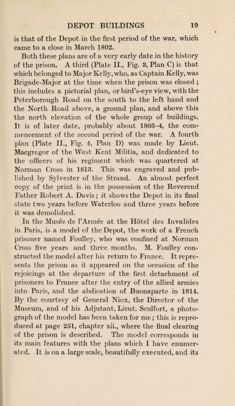 is that of the Depot in the first period of the war, which came to a close in March 1802. Both these plans are of a very early date in the history of the prison. A third (Plate II., Fig. 3, Plan C) is that which belonged to Major Kelly, who, as Captain Kelly, was Brigade-Major at the time when the prison was closed ; this includes a pictorial plan, or bird’s-eye view, with the Peterborough Road on the south to the left hand and the North Road above, a ground plan, and above this the north elevation of the whole group of buildings. It is of later date, probably about 1803-4, the com¬ mencement of the second period of the war. A fourth plan (Plate II., Fig. 4, Plan D) was made by Lieut. Macgregor of the West Kent Militia, and dedicated to the officers of his regiment which was quartered at Norman Cross in 1813. This was engraved and pub¬ lished by Sylvester of the Strand. An almost perfect copy of the print is in the possession of the Reverend Father Robert A. Davis; it shows the Depot in its final state two years before Waterloo and three years before it was demolished. In the Musee de PArmee at the Hotel des Invalides in Paris, is a model of the Depot, the work of a French prisoner named Foulley, who was confined at Norman Cross five years and three months. M. Foulley con¬ structed the model after his return to France. It repre¬ sents the prison as it appeared on the occasion of the rejoicings at the departure of the first detachment of prisoners to France after the entry of the allied armies into Paris, and the abdication of Buonaparte in 1814. By the courtesy of General Niox, the Director of the Museum, and of his Adjutant, Lieut. Sculfort, a photo¬ graph of the model has been taken for me; this is repro¬ duced at page 251, chapter xii., where the final clearing of the prison is described. The model corresponds in its main features with the plans which I have enumer¬ ated. It is on a large scale, beautifully executed, and its