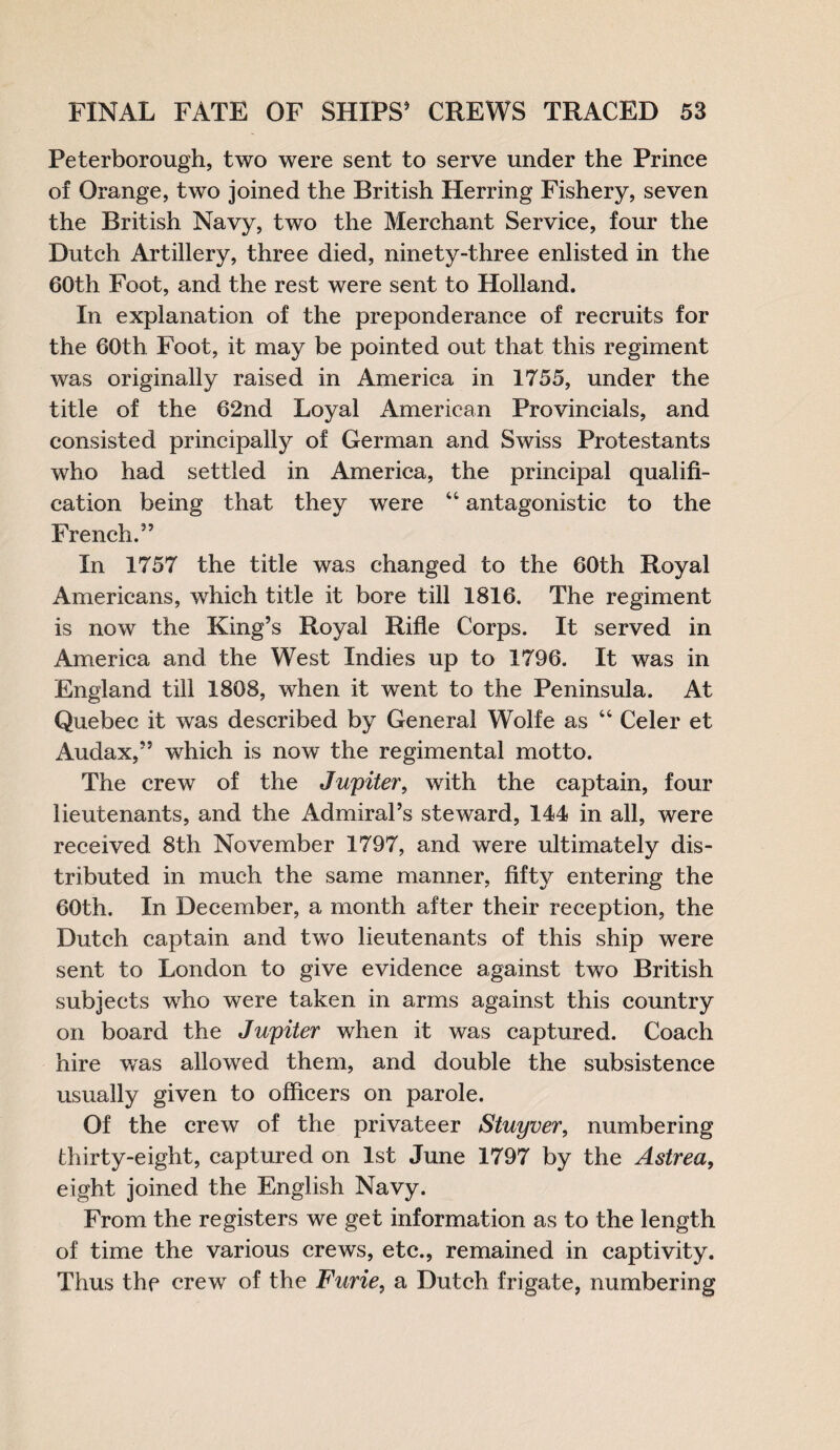 Peterborough, two were sent to serve under the Prince of Orange, two joined the British Herring Fishery, seven the British Navy, two the Merchant Service, four the Dutch Artillery, three died, ninety-three enlisted in the 60th Foot, and the rest were sent to Holland. In explanation of the preponderance of recruits for the 60th Foot, it may be pointed out that this regiment was originally raised in America in 1755, under the title of the 6*2nd Loyal American Provincials, and consisted principally of German and Swiss Protestants who had settled in America, the principal qualifi¬ cation being that they were 44 antagonistic to the French.” In 1757 the title was changed to the 60th Royal Americans, which title it bore till 1816. The regiment is now the King’s Royal Rifle Corps. It served in America and the West Indies up to 1796. It was in England till 1808, when it went to the Peninsula. At Quebec it was described by General Wolfe as 44 Celer et Audax,” which is now the regimental motto. The crew of the Jupiter, with the captain, four lieutenants, and the Admiral’s steward, 144 in all, were received 8th November 1797, and were ultimately dis¬ tributed in much the same manner, fifty entering the 60th. In December, a month after their reception, the Dutch captain and two lieutenants of this ship were sent to London to give evidence against two British subjects who were taken in arms against this country on board the Jupiter when it was captured. Coach hire was allowed them, and double the subsistence usually given to officers on parole. Of the crew of the privateer Stuyver, numbering thirty-eight, captured on 1st June 1797 by the Astrea, eight joined the English Navy. From the registers we get information as to the length of time the various crews, etc., remained in captivity. Thus the crew of the Furie, a Dutch frigate, numbering