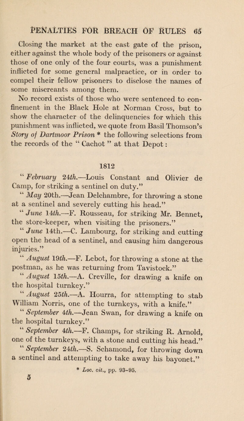 Closing the market at the east gate of the prison, either against the whole body of the prisoners or against those of one only of the four courts, was a punishment inflicted for some general malpractice, or in order to compel their fellow prisoners to disclose the names of some miscreants among them. No record exists of those who were sentenced to con¬ finement in the Black Hole at Norman Cross, but to show the character of the delinquencies for which this punishment was inflicted, we quote from Basil Thomson’s Story of Dartmoor Prison * the following selections from the records of the “ Cachet ” at that Depot: 1812 44 February 24th,—Louis Constant and Olivier de Camp, for striking a sentinel on duty.” 44 May 20th.-—-Jean Delchambre, for throwing a stone at a sentinel and severely cutting his head.” “ June 14th.—F. Rousseau, for striking Mr. Bennet, the store-keeper, when visiting the prisoners.” “ June 14th.—C. Lambourg, for striking and cutting open the head of a sentinel, and causing him dangerous injuries.” w4 August 19th.—F. Lebot, for throwing a stone at the postman, as he was returning from Tavistock.” 44 August 15th.~A. Creville, for drawing a knife on the hospital turnkey.” “ August 25th.—A. Hourra, for attempting to stab William Norris, one of the turnkeys, with a knife.” 44 September 4>th.—Jean Swan, for drawing a knife on the hospital turnkey.” 44 September 4th.—F. Champs, for striking R. Arnold, one of the turnkeys, with a stone and cutting his head.” 44 September 24th.—S. Schamond, for throwing down a sentinel and attempting to take away his bayonet,” * Log. oit., pp. 93-95. 5