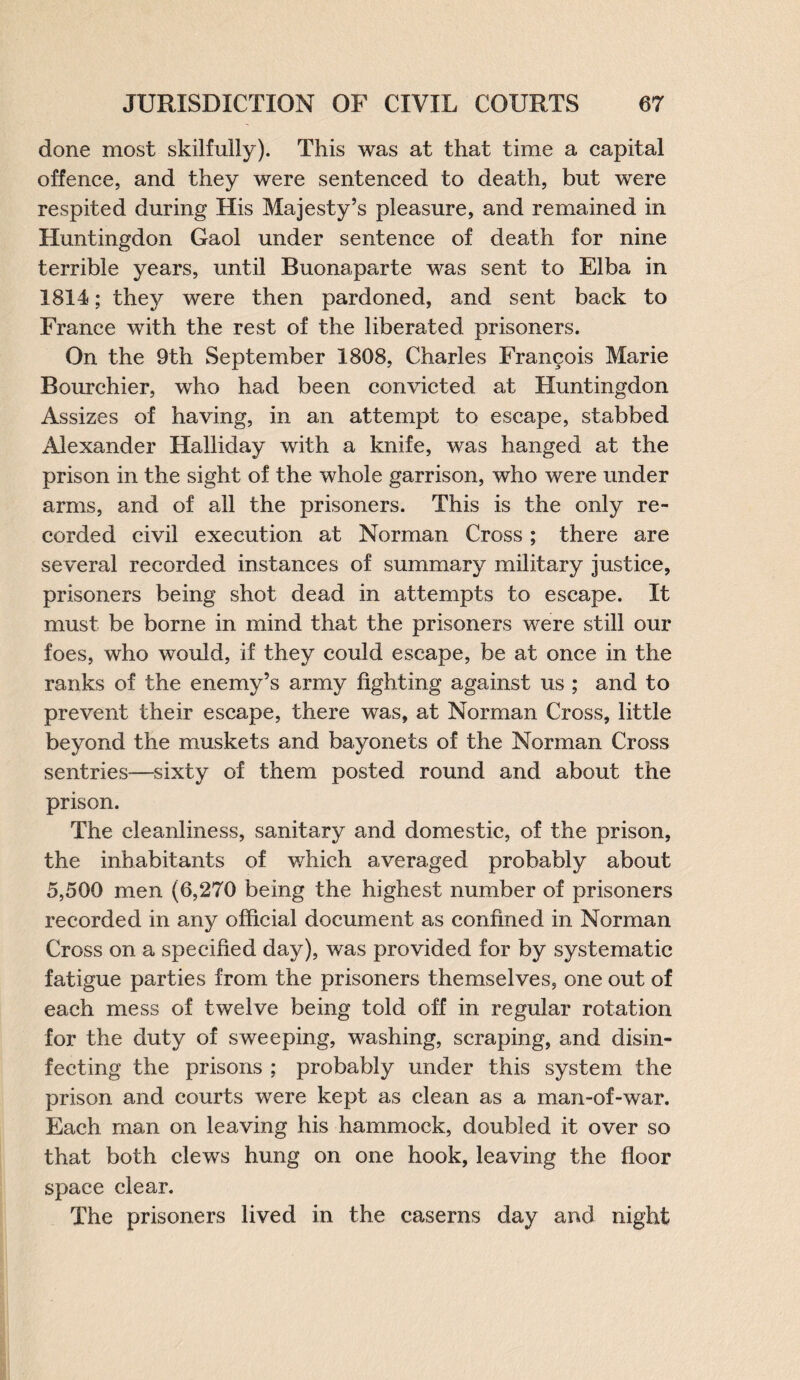 done most skilfully). This was at that time a capital offence, and they were sentenced to death, but were respited during His Majesty’s pleasure, and remained in Huntingdon Gaol under sentence of death for nine terrible years, until Buonaparte was sent to Elba in 1814; they were then pardoned, and sent back to France with the rest of the liberated prisoners. On the 9th September 1808, Charles Francois Marie Bourchier, who had been convicted at Huntingdon Assizes of having, in an attempt to escape, stabbed Alexander Halliday with a knife, was hanged at the prison in the sight of the whole garrison, who were under arms, and of all the prisoners. This is the only re¬ corded civil execution at Norman Cross; there are several recorded instances of summary military justice, prisoners being shot dead in attempts to escape. It must be borne in mind that the prisoners were still our foes, who would, if they could escape, be at once in the ranks of the enemy’s army fighting against us ; and to prevent their escape, there was, at Norman Cross, little beyond the muskets and bayonets of the Norman Cross sentries—sixty of them posted round and about the prison. The cleanliness, sanitary and domestic, of the prison, the inhabitants of which averaged probably about 5,500 men (6,270 being the highest number of prisoners recorded in any official document as confined in Norman Cross on a specified day), was provided for by systematic fatigue parties from the prisoners themselves, one out of each mess of twelve being told off in regular rotation for the duty of sweeping, washing, scraping, and disin¬ fecting the prisons ; probably under this system the prison and courts were kept as clean as a man-of-war. Each man on leaving his hammock, doubled it over so that both clews hung on one hook, leaving the floor space clear. The prisoners lived in the caserns day and night