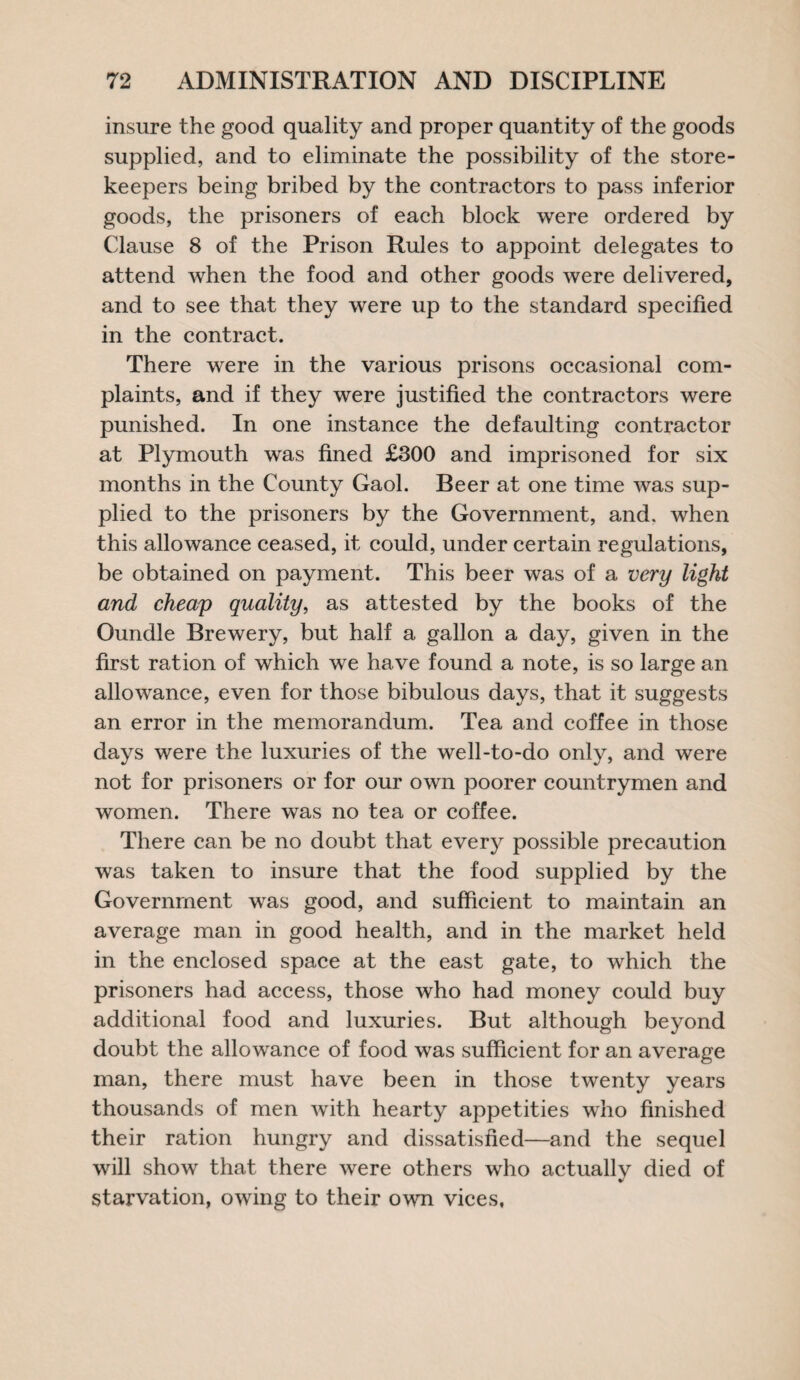 insure the good quality and proper quantity of the goods supplied, and to eliminate the possibility of the store¬ keepers being bribed by the contractors to pass inferior goods, the prisoners of each block were ordered by Clause 8 of the Prison Rules to appoint delegates to attend when the food and other goods were delivered, and to see that they were up to the standard specified in the contract. There were in the various prisons occasional com¬ plaints, and if they were justified the contractors were punished. In one instance the defaulting contractor at Plymouth was fined £300 and imprisoned for six months in the County Gaol. Beer at one time was sup¬ plied to the prisoners by the Government, and. when this allowance ceased, it could, under certain regulations, be obtained on payment. This beer was of a very light and cheap quality, as attested by the books of the Oundle Brewery, but half a gallon a day, given in the first ration of which we have found a note, is so large an allowance, even for those bibulous days, that it suggests an error in the memorandum. Tea and coffee in those days were the luxuries of the well-to-do only, and were not for prisoners or for our own poorer countrymen and women. There was no tea or coffee. There can be no doubt that every possible precaution was taken to insure that the food supplied by the Government was good, and sufficient to maintain an average man in good health, and in the market held in the enclosed space at the east gate, to which the prisoners had access, those who had money could buy additional food and luxuries. But although beyond doubt the allowance of food was sufficient for an average man, there must have been in those twenty years thousands of men with hearty appetities who finished their ration hungry and dissatisfied—and the sequel will show that there were others who actually died of starvation, owing to their own vices.