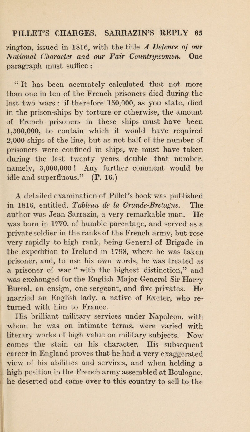 rington, issued in 1816, with the title A Defence of our National Character and our Fair Countrywomen. One paragraph must suffice : 44 It has been accurately calculated that not more than one in ten of the French prisoners died during the last two wars : if therefore 150,000, as you state, died in the prison-ships by torture or otherwise, the amount of French prisoners in these ships must have been 1,500,000, to contain which it wrould have required 2,000 ships of the line, but as not half of the number of prisoners were confined in ships, we must have taken during the last twenty years double that number, namely, 8,000,000 ! Any further comment would be idle and superfluous.” (P. 16.) A detailed examination of Fillet’s book was published in 1816, entitled, Tableau de la Grande-Bretagne. The author was Jean Sarrazin, a very remarkable man. He was born in 1770, of humble parentage, and served as a private soldier in the ranks of the French army, but rose very rapidly to high rank, being General of Brigade in the expedition to Ireland in 1798, where he was taken prisoner, and, to use his own words, he was treated as a prisoner of war 44 with the highest distinction,” and was exchanged for the English Major-General Sir Harry Burral, an ensign, one sergeant, and five privates. He married an English lady, a native of Exeter, who re¬ turned with him. to France. His brilliant military services under Napoleon, with whom he was on intimate terms, were varied with literary works of high value on military subjects. Now comes the stain on his character. His subsequent career in England proves that he had a very exaggerated view of his abilities and services, and when holding a high position in the French army assembled at Boulogne, he deserted and came over to this country to sell to the