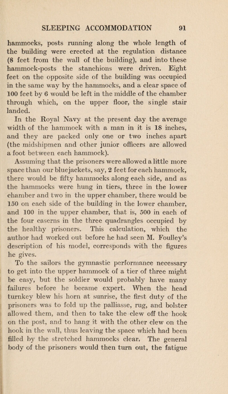 hammocks, posts running along the whole length of the building were erected at the regulation distance (8 feet from the wall of the building), and into these hammock-posts the stanchions were driven. Eight feet on the opposite side of the building was occupied in the same way by the hammocks, and a clear space of 100 feet by 6 would be left in the middle of the chamber through which, on the upper floor, the single stair landed. In the Royal Navy at the present day the average width of the hammock with a man in it is 18 inches, and they are packed only one or two inches apart (the midshipmen and other junior officers are allowed a foot between each hammock). Assuming that the prisoners were allowed a little more space than our bluejackets, say, 2 feet for each hammock, there would be fifty hammocks along each side, and as the hammocks were hung in tiers, three in the lower chamber and two in the upper chamber, there would be 150 on each side of the building in the lower chamber, and 100 in the upper chamber, that is, 500 in each of the four caserns in the three quadrangles occupied by the healthy prisoners. This calculation, which the author had worked out before he had seen M. Foulley’s description of his model, corresponds with the figures he gives. To the sailors the gymnastic performance necessary to get into the upper hammock of a tier of three might be easy, but the soldier would probably have many failures before he became expert. When the head turnkey blew his horn at sunrise, the first duty of the prisoners was to fold up the palliasse, rug, and bolster allowed them, and then to take the clew off the hook on the post, and to hang it with the other clew on the hook in the wall, thus leaving the space which had been filled by the stretched hammocks clear* The general body of the prisoners would then turn out, the fatigue