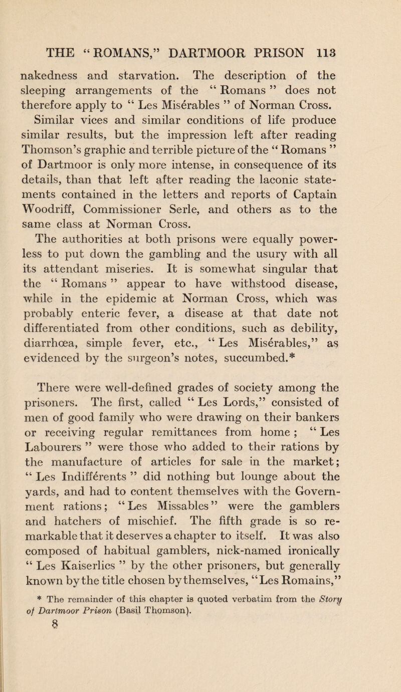 nakedness and starvation. The description of the sleeping arrangements of the 44 Romans ” does not therefore apply to 44 Les Mis^rables ” of Norman Cross. Similar vices and similar conditions of life produce similar results, but the impression left after reading Thomson’s graphic and terrible picture of the 44 Romans ” of Dartmoor is only more intense, in consequence of its details, than that left after reading the laconic state¬ ments contained in the letters and reports of Captain Woodriff, Commissioner Serle, and others as to the same class at Norman Cross. The authorities at both prisons were equally power¬ less to put down the gambling and the usury with all its attendant miseries. It is somewhat singular that the 44 Romans ” appear to have withstood disease, while in the epidemic at Norman Cross, which was probably enteric fever, a disease at that date not differentiated from other conditions, such as debility, diarrhoea, simple fever, etc., 44 Les Miserables,” as evidenced by the surgeon’s notes, succumbed.* There were well-defined grades of society among the prisoners. The first, called 44 Les Lords,” consisted of men of good family who were drawing on their bankers or receiving regular remittances from home ; 44 Les Labourers ” were those who added to their rations by the manufacture of articles for sale in the market; 44 Les Indifferents ” did nothing but lounge about the yards, and had to content themselves with the Govern¬ ment rations; 44 Les Missables ” were the gamblers and hatchers of mischief. The fifth grade is so re¬ markable that it deserves a chapter to itself. It was also composed of habitual gamblers, nick-named ironically 44 Les Kaiserlics ” by the other prisoners, but generally known by the title chosen by themselves, 44Les Romains,” * The remainder of this chapter is quoted verbatim from the Story of Dartmoor Prison (Basil Thomson). 8