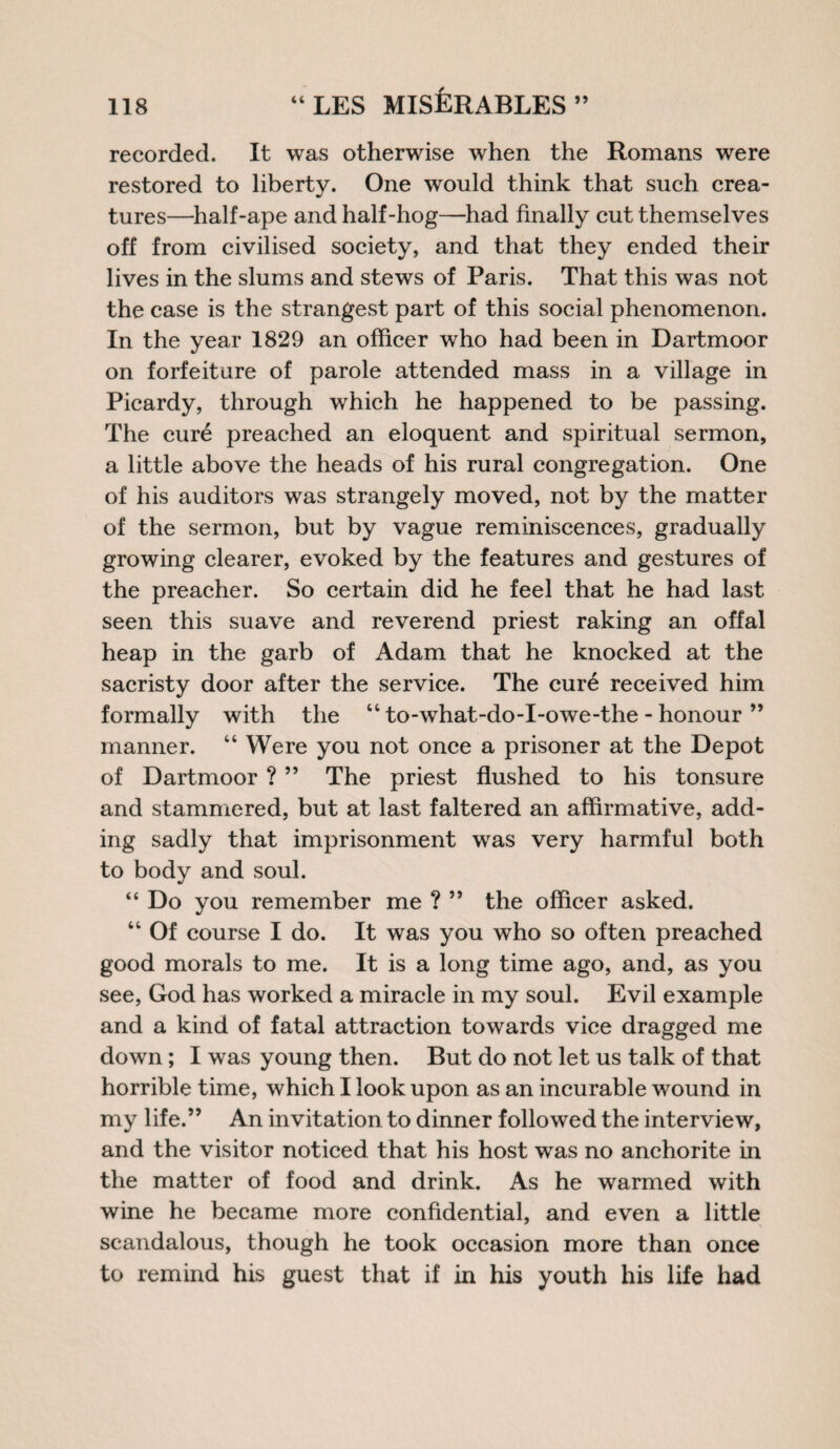 recorded. It was otherwise when the Romans were restored to liberty. One would think that such crea¬ tures—half-ape and half-hog—had finally cut themselves off from civilised society, and that they ended their lives in the slums and stews of Paris. That this was not the case is the strangest part of this social phenomenon. In the year 1829 an officer who had been in Dartmoor on forfeiture of parole attended mass in a village in Picardy, through which he happened to be passing. The cure preached an eloquent and spiritual sermon, a little above the heads of his rural congregation. One of his auditors was strangely moved, not by the matter of the sermon, but by vague reminiscences, gradually growing clearer, evoked by the features and gestures of the preacher. So certain did he feel that he had last seen this suave and reverend priest raking an offal heap in the garb of Adam that he knocked at the sacristy door after the service. The cure received him formally with the 44 to-what-do-I-owe-the - honour ” manner. 44 Were you not once a prisoner at the Depot of Dartmoor ? ” The priest flushed to his tonsure and stammered, but at last faltered an affirmative, add¬ ing sadly that imprisonment was very harmful both to body and soul. “ Do you remember me ? ” the officer asked. 44 Of course I do. It was you who so often preached good morals to me. It is a long time ago, and, as you see, God has worked a miracle in my soul. Evil example and a kind of fatal attraction towards vice dragged me down; I was young then. But do not let us talk of that horrible time, which I look upon as an incurable wound in my life.” An invitation to dinner followed the interview, and the visitor noticed that his host was no anchorite in the matter of food and drink. As he warmed with wine he became more confidential, and even a little scandalous, though he took occasion more than once to remind his guest that if in his youth his life had