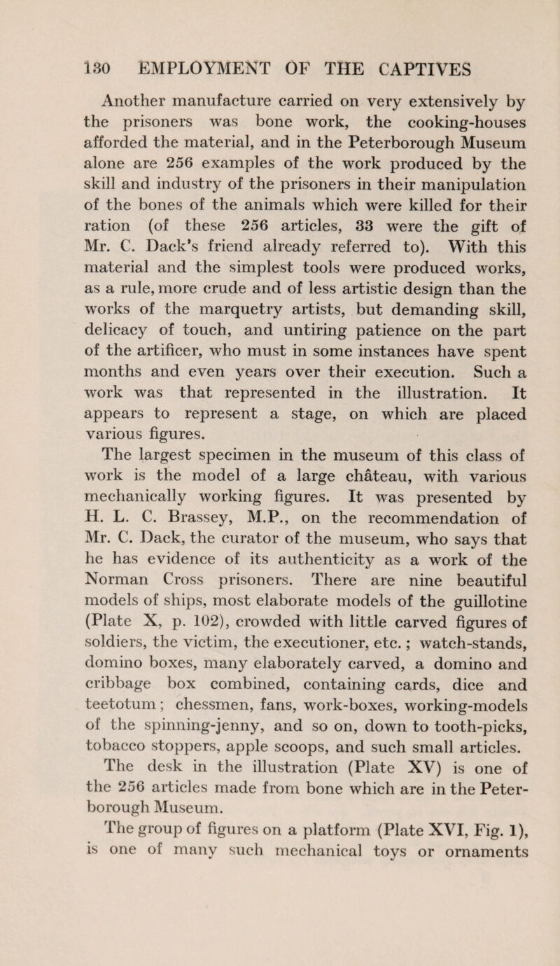 Another manufacture carried on very extensively by the prisoners was bone work, the cooking-houses afforded the material, and in the Peterborough Museum alone are 256 examples of the work produced by the skill and industry of the prisoners in their manipulation of the bones of the animals which were killed for their ration (of these 256 articles, 33 were the gift of Mr. C. Dack’s friend already referred to). With this material and the simplest tools were produced works, as a rule, more crude and of less artistic design than the works of the marquetry artists, but demanding skill, delicacy of touch, and untiring patience on the part of the artificer, who must in some instances have spent months and even years over their execution. Such a work was that represented in the illustration. It appears to represent a stage, on which are placed various figures. The largest specimen in the museum of this class of work is the model of a large chateau, with various mechanically working figures. It was presented by II. L. C. Brassey, M.P., on the recommendation of Mr. C. Back, the curator of the museum, who says that he has evidence of its authenticity as a wTork of the Norman Cross prisoners. There are nine beautiful models of ships, most elaborate models of the guillotine (Plate X, p. 102), crowded with little carved figures of soldiers, the victim, the executioner, etc.; watch-stands, domino boxes, many elaborately carved, a domino and eribbage box combined, containing cards, dice and teetotum; chessmen, fans, work-boxes, working-models of the spinning-jenny, and so on, down to tooth-picks, tobacco stoppers, apple scoops, and such small articles. The desk in the illustration (Plate XV) is one of the 256 articles made from bone which are in the Peter¬ borough Museum. The group of figures on a platform (Plate XVI, Fig. 1), is one of many such mechanical toys or ornaments