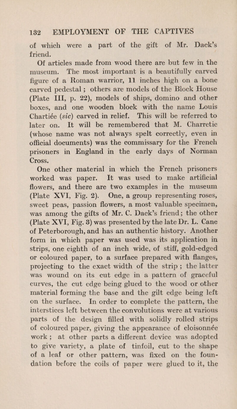 of which were a part of the gift of Mr. Dack’s friend. Of articles made from wood there are but few in the museum. The most important is a beautifully carved figure of a Roman warrior, 11 inches high on a bone carved pedestal ; others are models of the Block House (Plate III, p. 22), models of ships, domino and other boxes, and one wooden block with the name Louis Chartiee (sic) carved in relief. This will be referred to later on. It will be remembered that M. Charretie (whose name was not always spelt correctly, even in official documents) was the commissary for the French prisoners in England in the early days of Norman Cross. One other material in which the French prisoners worked was paper. It was used to make artificial flowers, and there are two examples in the museum (Plate XVI, Fig. 2). One, a group representing roses, sweet peas, passion flowers, a most valuable specimen, was among the gifts of Mr. C. Dack’s friend; the other (Plate XVI, Fig. 3) was presented by the late Dr. L. Cane of Peterborough, and has an authentic history. Another form in which paper was used was its application in strips, one eighth of an inch wide, of stiff, gold-edged or coloured paper, to a surface prepared with flanges, projecting to the exact width of the strip ; the latter was wound on its cut edge in a pattern of graceful curves, the cut edge being glued to the wood or other material forming the base and the gilt edge being left on the surface. In order to complete the pattern, the interstices left between the convolutions were at various parts of the design filled with solidly rolled strips of coloured paper, giving the appearance of cloisonnee work ; at other parts a different device was adopted to give variety, a plate of tinfoil, cut to the shape of a leaf or other pattern, was fixed on the foun¬ dation before the coils of paper were glued to it, the