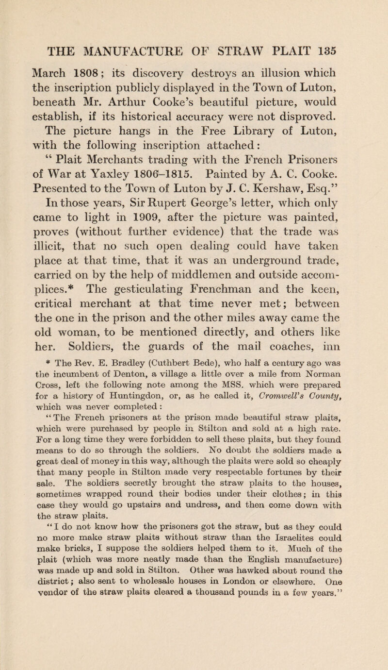 March 1808; its discovery destroys an illusion which the inscription publicly displayed in the Town of Luton, beneath Mr. Arthur Cooke’s beautiful picture, would establish, if its historical accuracy were not disproved. The picture hangs in the Free Library of Luton, with the following inscription attached: 44 Plait Merchants trading with the French Prisoners of War at Yaxley 1806-1815. Painted by A. C. Cooke. Presented to the Town of Luton by J. C. Kershaw, Esq.” In those years, Sir Rupert George’s letter, which only came to light in 1909, after the picture was painted, proves (without further evidence) that the trade was illicit, that no such open dealing could have taken place at that time, that it was an underground trade, carried on by the help of middlemen and outside accom¬ plices.* The gesticulating Frenchman and the keen, critical merchant at that time never met; between the one in the prison and the other miles away came the old woman, to be mentioned directly, and others like her. Soldiers, the guards of the mail coaches, inn * The Rev. E. Bradley (Cuthbert Bede), who half a century ago was the incumbent of Denton, a village a little over a mile from Norman Cross, left the following note among the MSS. which were prepared for a history of Huntingdon, or, as he called it, CromwelVs County, which was never completed : “The French prisoners at the prison made beautiful straw plaits, which were purchased by people in Stilton and sold at a high rate. For a long time they were forbidden to sell these plaits, but they found means to do so through the soldiers. No doubt the soldiers made a great deal of money in this way, although the plaits were sold so cheaply that many people in Stilton made very respectable fortunes by their sale. The soldiers secretly brought the straw plaits to the houses, sometimes wrapped round their bodies under their clothes; in this case they would go upstairs and undress, and then come down with the straw plaits. “ I do not know how the prisoners got the straw, but as they could no more make straw plaits without straw than the Israelites could make bricks, I suppose the soldiers helped them to it. Much of the plait (which was more neatly made than the English manufacture) was made up and sold in Stilton. Other was hawked about round the district; also sent to wholesale houses in London or elsewhere. One vendor of the straw plaits cleared a thousand pounds in a few years.”