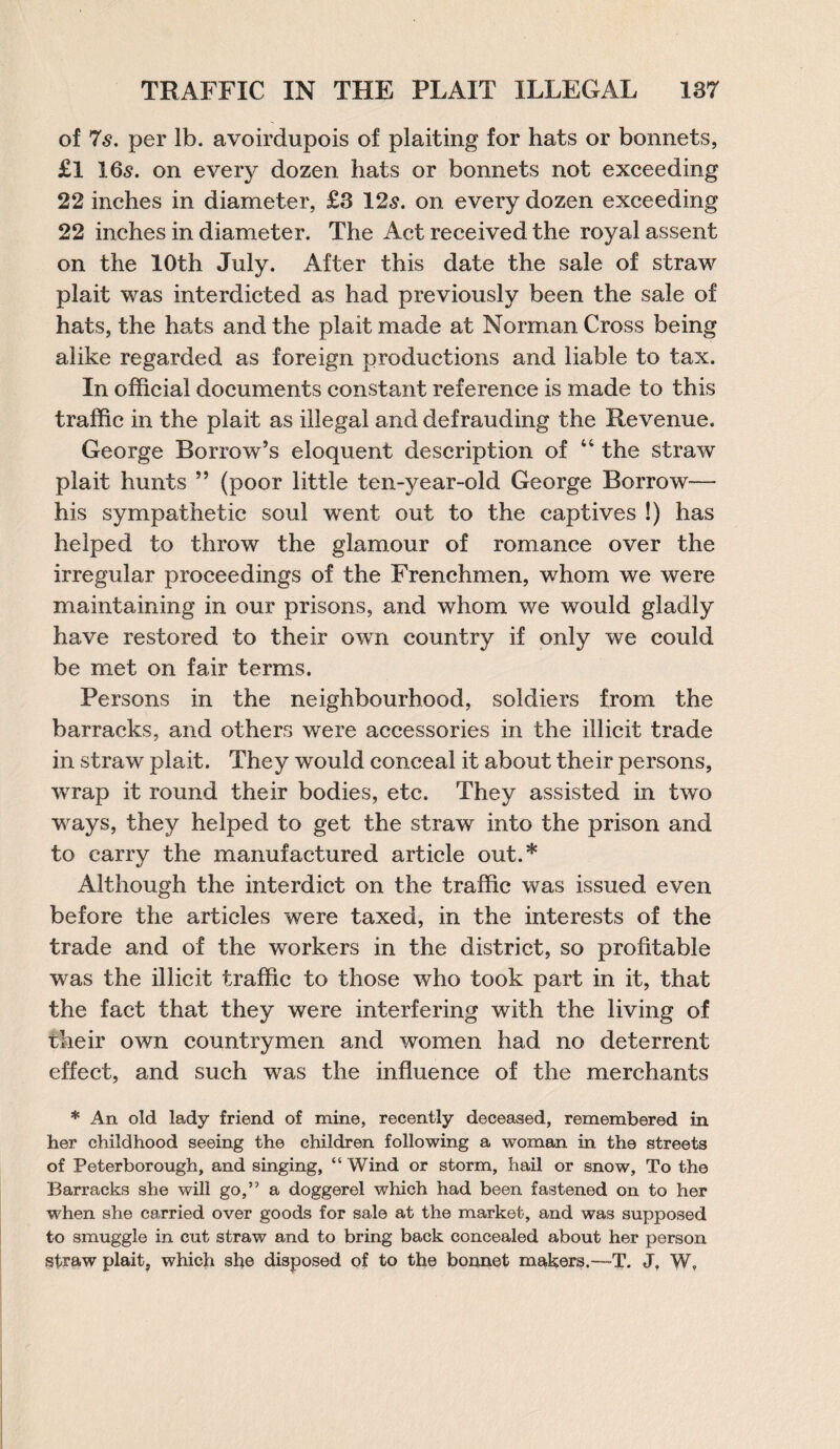 TRAFFIC IN THE PLAIT ILLEGAL 187 of 7s. per lb. avoirdupois of plaiting for hats or bonnets, £l I65. on every dozen hats or bonnets not exceeding 22 inches in diameter, £3 12s. on every dozen exceeding 22 inches in diameter. The Act received the royal assent on the 10th July. After this date the sale of straw plait was interdicted as had previously been the sale of hats, the hats and the plait made at Norman Cross being alike regarded as foreign productions and liable to tax. In official documents constant reference is made to this traffic in the plait as illegal and defrauding the Revenue. George Borrow’s eloquent description of 44 the straw plait hunts ” (poor little ten-year-old George Borrow— his sympathetic soul went out to the captives !) has helped to throw the glamour of romance over the irregular proceedings of the Frenchmen, whom we were maintaining in our prisons, and whom we would gladly have restored to their own country if only we could be met on fair terms. Persons in the neighbourhood, soldiers from the barracks, and others were accessories in the illicit trade in straw plait. They would conceal it about their persons, wrap it round their bodies, etc. They assisted in two ways, they helped to get the straw into the prison and to carry the manufactured article out.* Although the interdict on the traffic was issued even before the articles were taxed, in the interests of the trade and of the workers in the district, so profitable was the illicit traffic to those who took part in it, that the fact that they were interfering with the living of their own countrymen and women had no deterrent effect, and such was the influence of the merchants * An old lady friend of mine, recently deceased, remembered in her childhood seeing the children following a woman in the streets of Peterborough, and singing, “ Wind or storm, hail or snow. To the Barracks she will go,” a doggerel which had been fastened on to her when she carried over goods for sale at the market, and was supposed to smuggle in cut straw and to bring back concealed about her person straw plait, which she disposed of to the bonnet makers.—T. J, W,